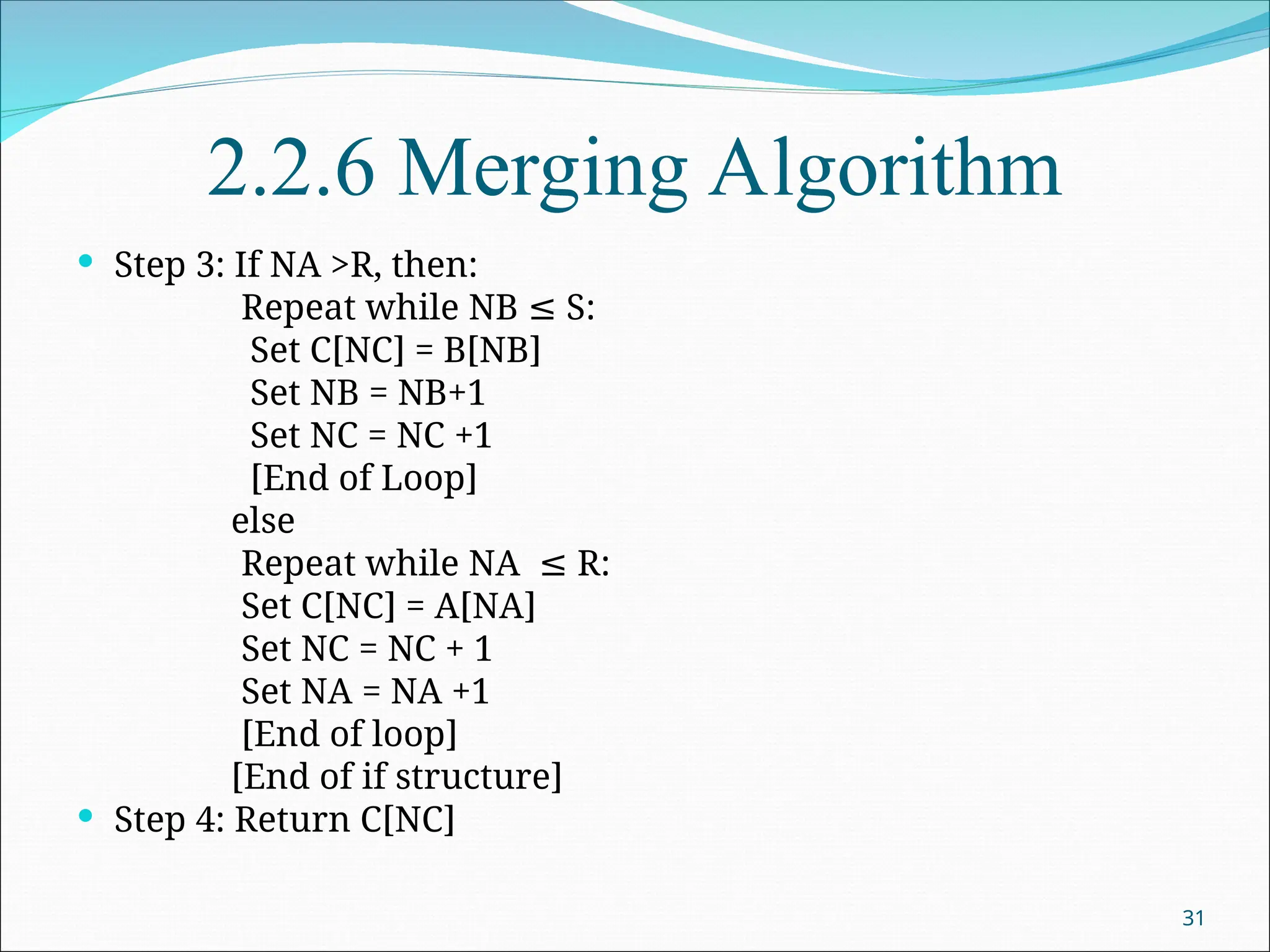 2.2.6 Merging Algorithm
 Step 3: If NA >R, then:
Repeat while NB S:
≤
Set C[NC] = B[NB]
Set NB = NB+1
Set NC = NC +1
[End of Loop]
else
Repeat while NA R:
≤
Set C[NC] = A[NA]
Set NC = NC + 1
Set NA = NA +1
[End of loop]
[End of if structure]
 Step 4: Return C[NC]
31
 