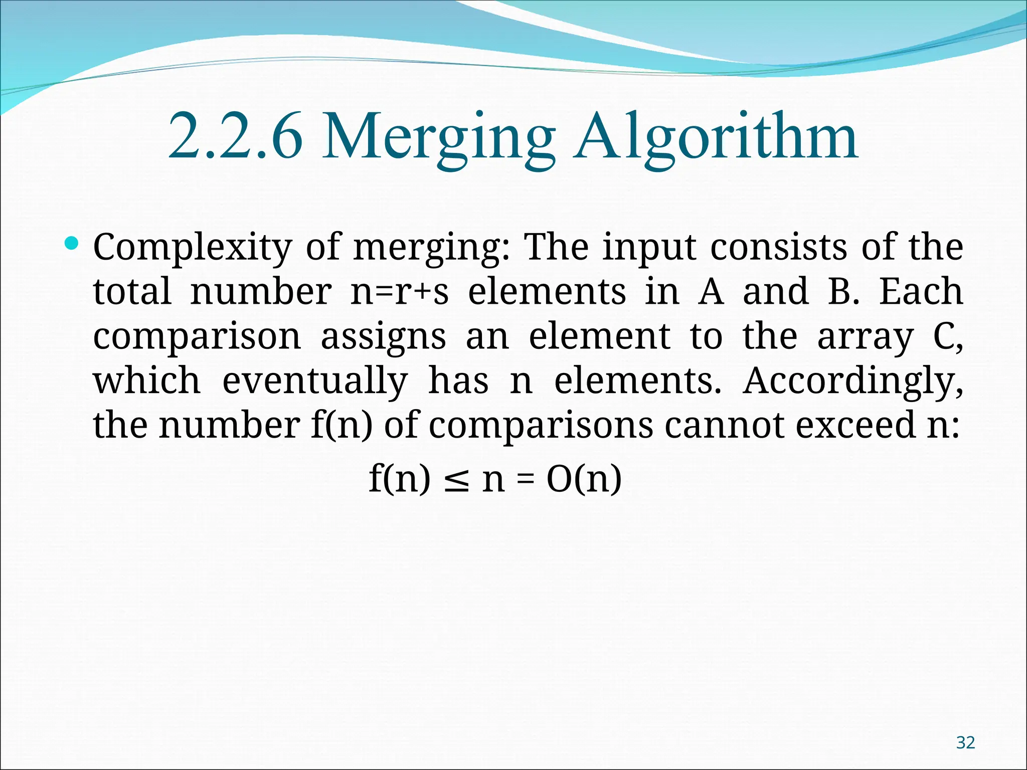2.2.6 Merging Algorithm
 Complexity of merging: The input consists of the
total number n=r+s elements in A and B. Each
comparison assigns an element to the array C,
which eventually has n elements. Accordingly,
the number f(n) of comparisons cannot exceed n:
f(n) n = O(n)
≤
32
 
