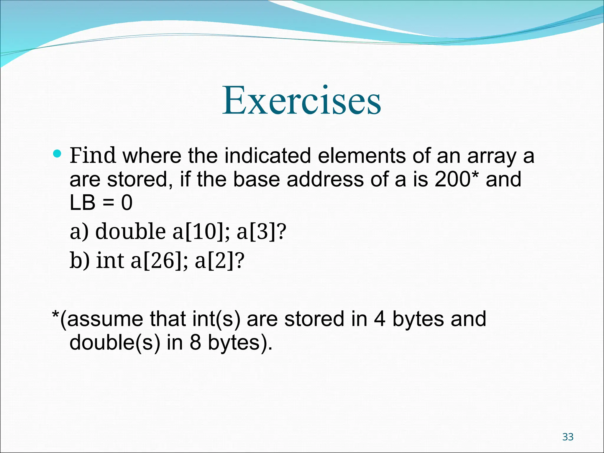 Exercises
 Find where the indicated elements of an array a
are stored, if the base address of a is 200* and
LB = 0
a) double a[10]; a[3]?
b) int a[26]; a[2]?
*(assume that int(s) are stored in 4 bytes and
double(s) in 8 bytes).
33
 