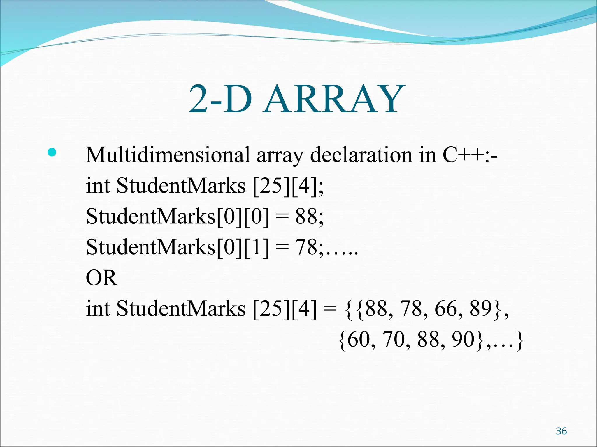 2-D ARRAY
 Multidimensional array declaration in C++:-
int StudentMarks [25][4];
StudentMarks[0][0] = 88;
StudentMarks[0][1] = 78;…..
OR
int StudentMarks [25][4] = {{88, 78, 66, 89},
{60, 70, 88, 90},…}
36
 