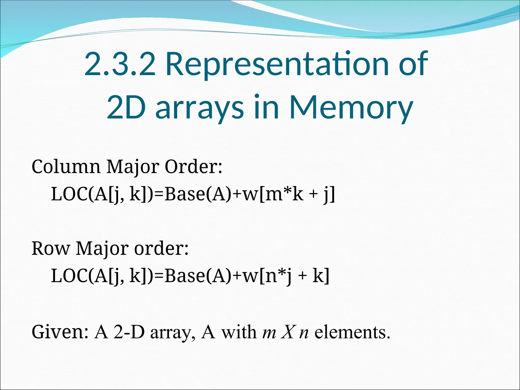 2.3.2 Representation of
2D arrays in Memory
Column Major Order:
LOC(A[j, k])=Base(A)+w[m*k + j]
Row Major order:
LOC(A[j, k])=Base(A)+w[n*j + k]
Given: A 2-D array, A with m X n elements.
 