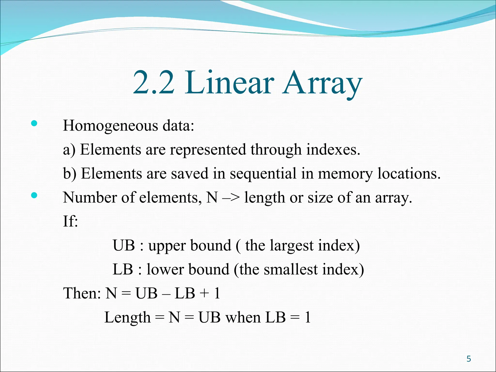 2.2 Linear Array
 Homogeneous data:
a) Elements are represented through indexes.
b) Elements are saved in sequential in memory locations.
 Number of elements, N –> length or size of an array.
If:
UB : upper bound ( the largest index)
LB : lower bound (the smallest index)
Then: N = UB – LB + 1
Length = N = UB when LB = 1
5
 