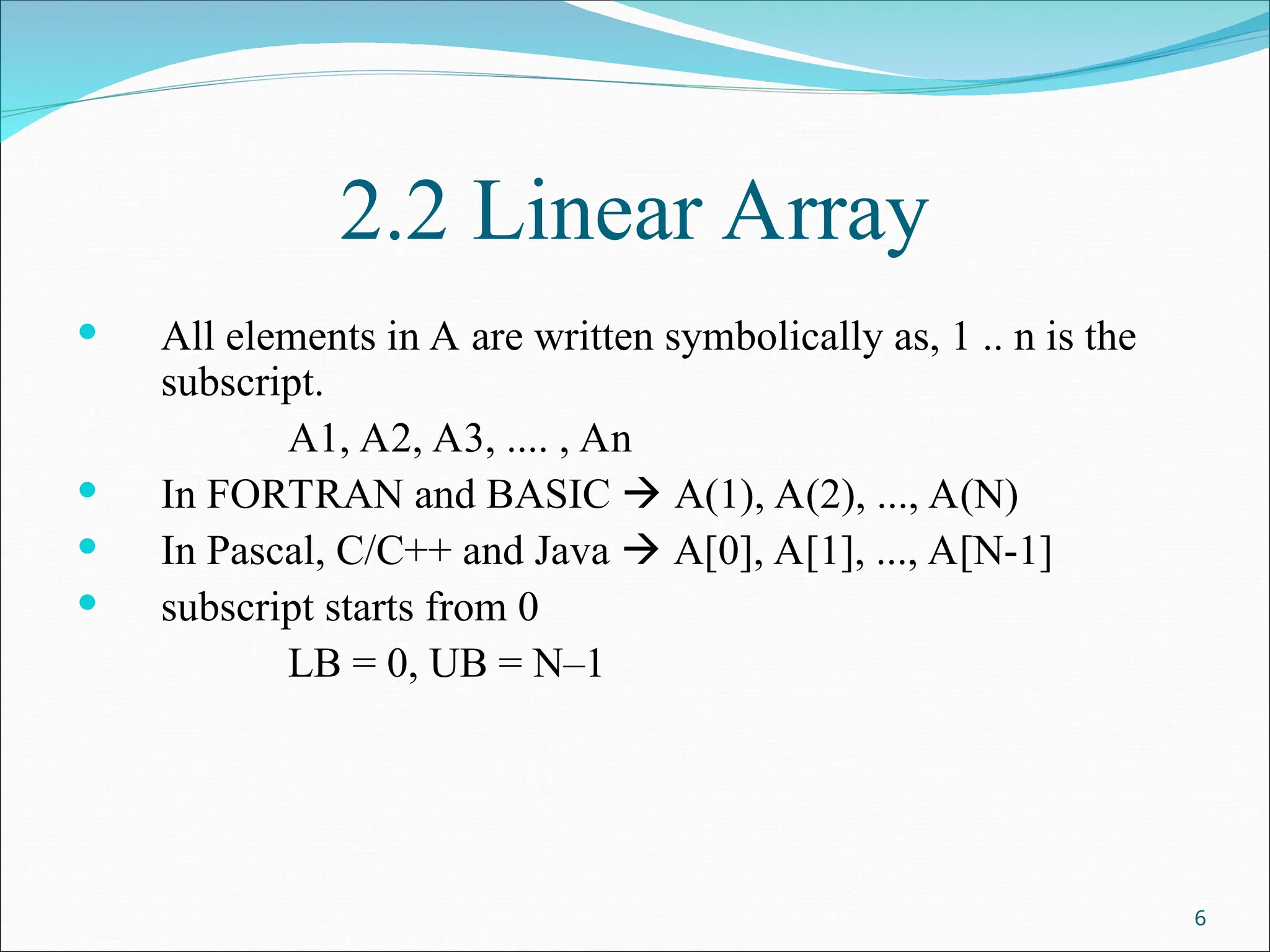 2.2 Linear Array
 All elements in A are written symbolically as, 1 .. n is the
subscript.
A1, A2, A3, .... , An
 In FORTRAN and BASIC  A(1), A(2), ..., A(N)
 In Pascal, C/C++ and Java  A[0], A[1], ..., A[N-1]
 subscript starts from 0
LB = 0, UB = N–1
6
 