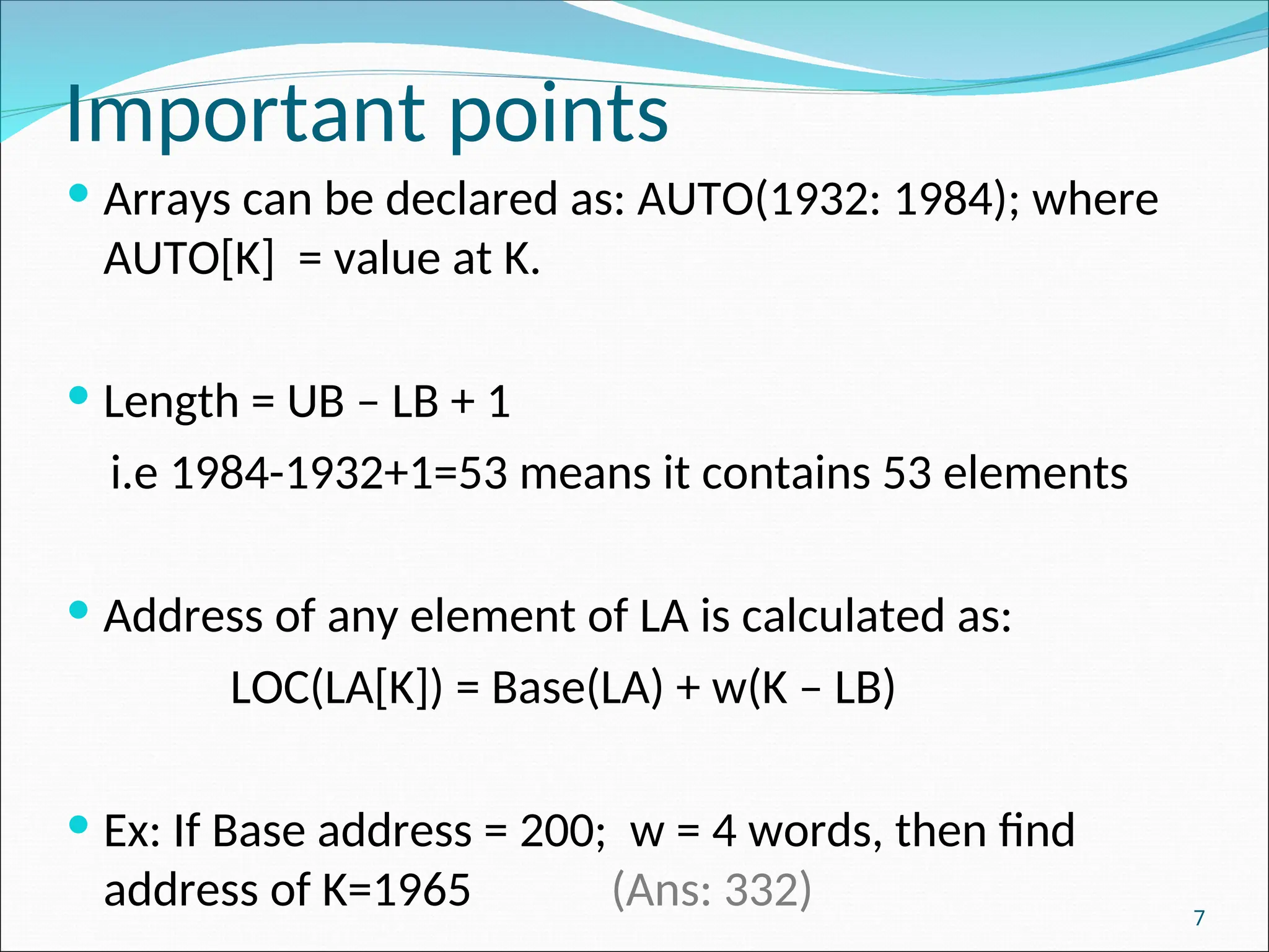 7
Important points
 Arrays can be declared as: AUTO(1932: 1984); where
AUTO[K] = value at K.
 Length = UB – LB + 1
i.e 1984-1932+1=53 means it contains 53 elements
 Address of any element of LA is calculated as:
LOC(LA[K]) = Base(LA) + w(K – LB)
 Ex: If Base address = 200; w = 4 words, then find
address of K=1965 (Ans: 332)
 