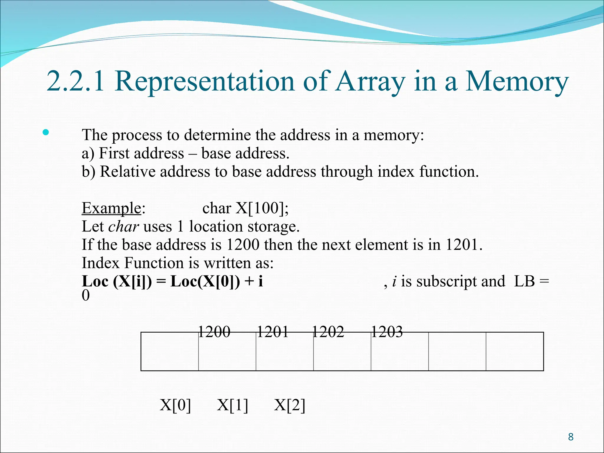 2.2.1 Representation of Array in a Memory
 The process to determine the address in a memory:
a) First address – base address.
b) Relative address to base address through index function.
Example: char X[100];
Let char uses 1 location storage.
If the base address is 1200 then the next element is in 1201.
Index Function is written as:
Loc (X[i]) = Loc(X[0]) + i , i is subscript and LB =
0
1200 1201 1202 1203
X[0] X[1] X[2]
8
 