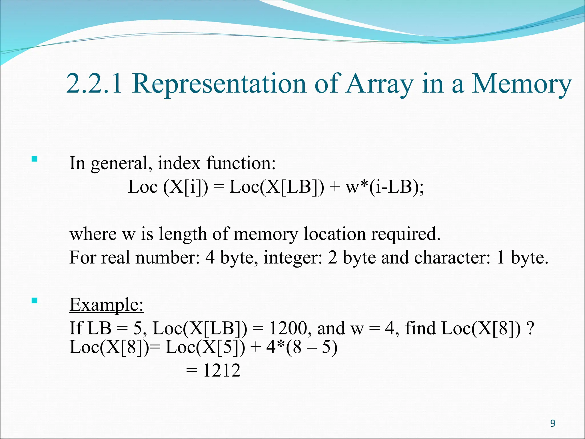 2.2.1 Representation of Array in a Memory
 In general, index function:
Loc (X[i]) = Loc(X[LB]) + w*(i-LB);
where w is length of memory location required.
For real number: 4 byte, integer: 2 byte and character: 1 byte.
 Example:
If LB = 5, Loc(X[LB]) = 1200, and w = 4, find Loc(X[8]) ?
Loc(X[8])= Loc(X[5]) + 4*(8 – 5)
= 1212
9
 