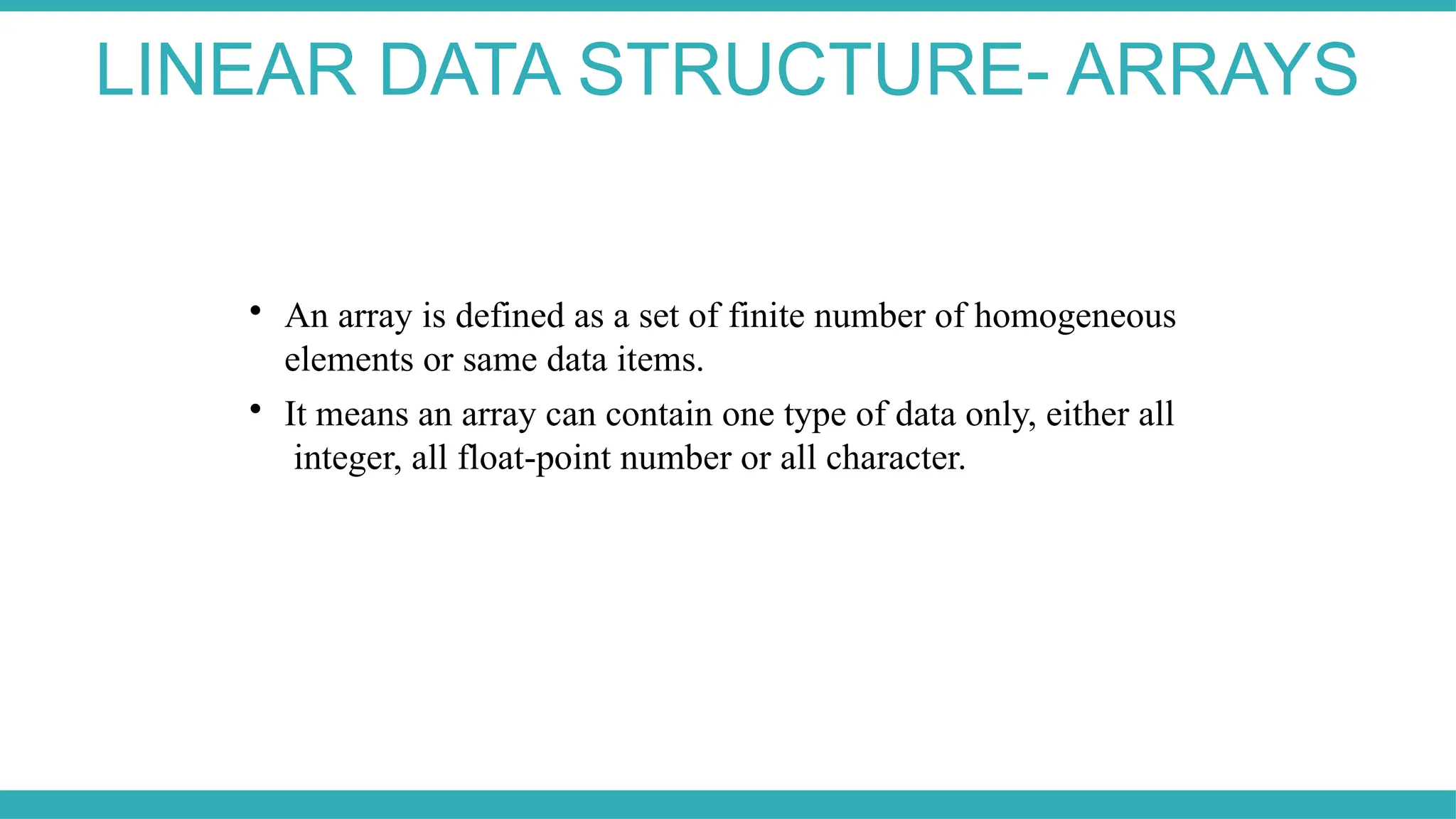 LINEAR DATA STRUCTURE- ARRAYS

An array is defined as a set of finite number of homogeneous
elements or same data items.

It means an array can contain one type of data only, either all
integer, all float-point number or all character.
 