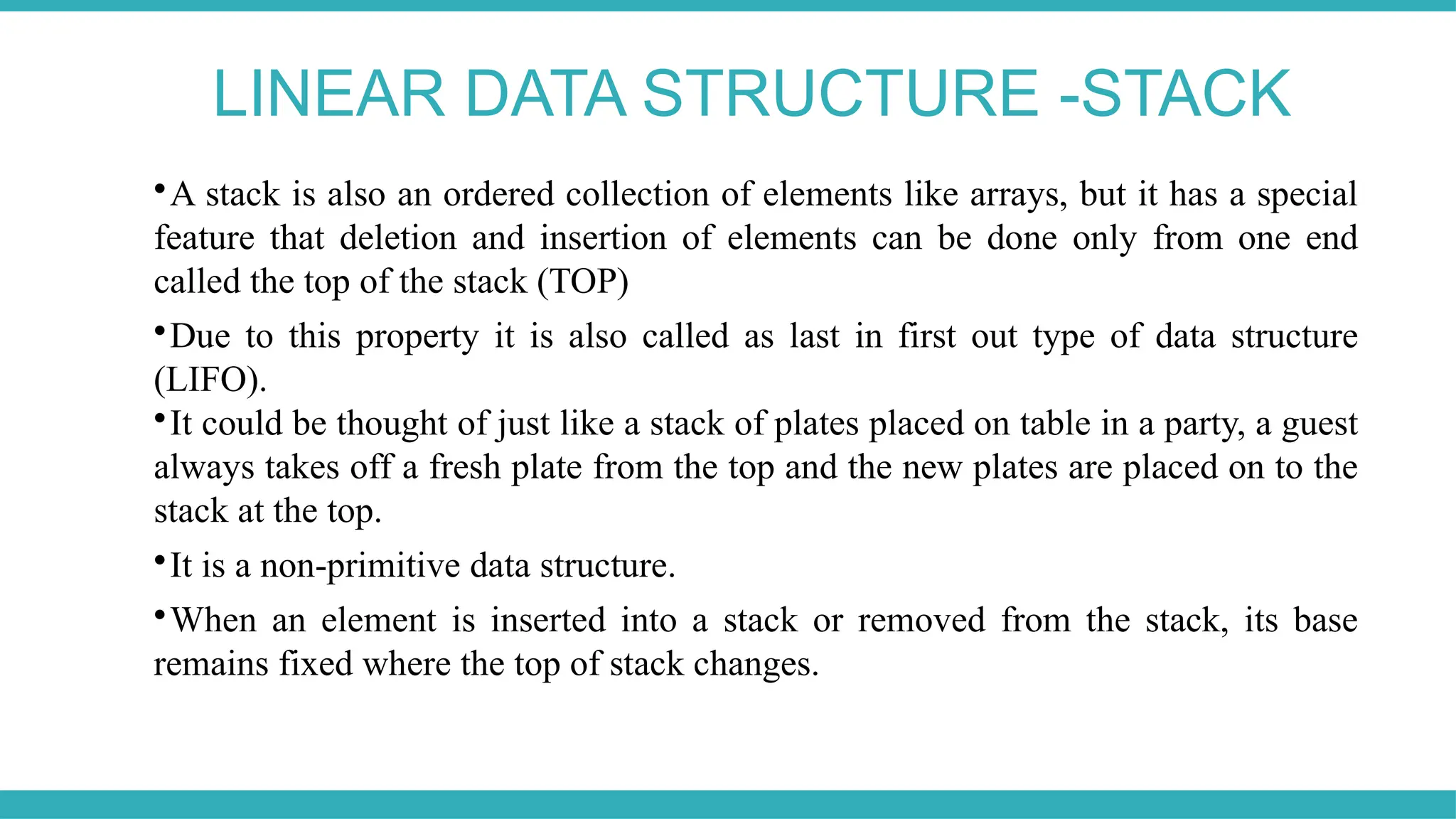 LINEAR DATA STRUCTURE -STACK

A stack is also an ordered collection of elements like arrays, but it has a special
feature that deletion and insertion of elements can be done only from one end
called the top of the stack (TOP)

Due to this property it is also called as last in first out type of data structure
(LIFO).

It could be thought of just like a stack of plates placed on table in a party, a guest
always takes off a fresh plate from the top and the new plates are placed on to the
stack at the top.

It is a non-primitive data structure.

When an element is inserted into a stack or removed from the stack, its base
remains fixed where the top of stack changes.
 