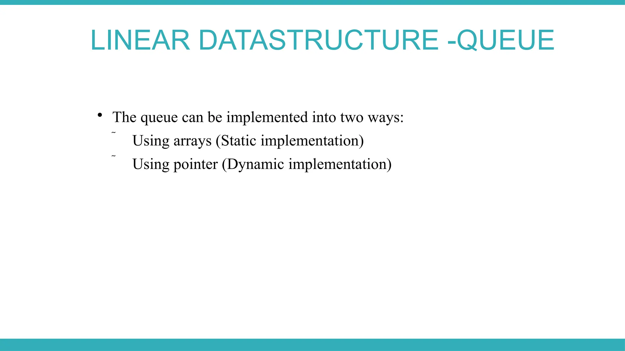 LINEAR DATASTRUCTURE -QUEUE

The queue can be implemented into two ways:
 Using arrays (Static implementation)
 Using pointer (Dynamic implementation)
 