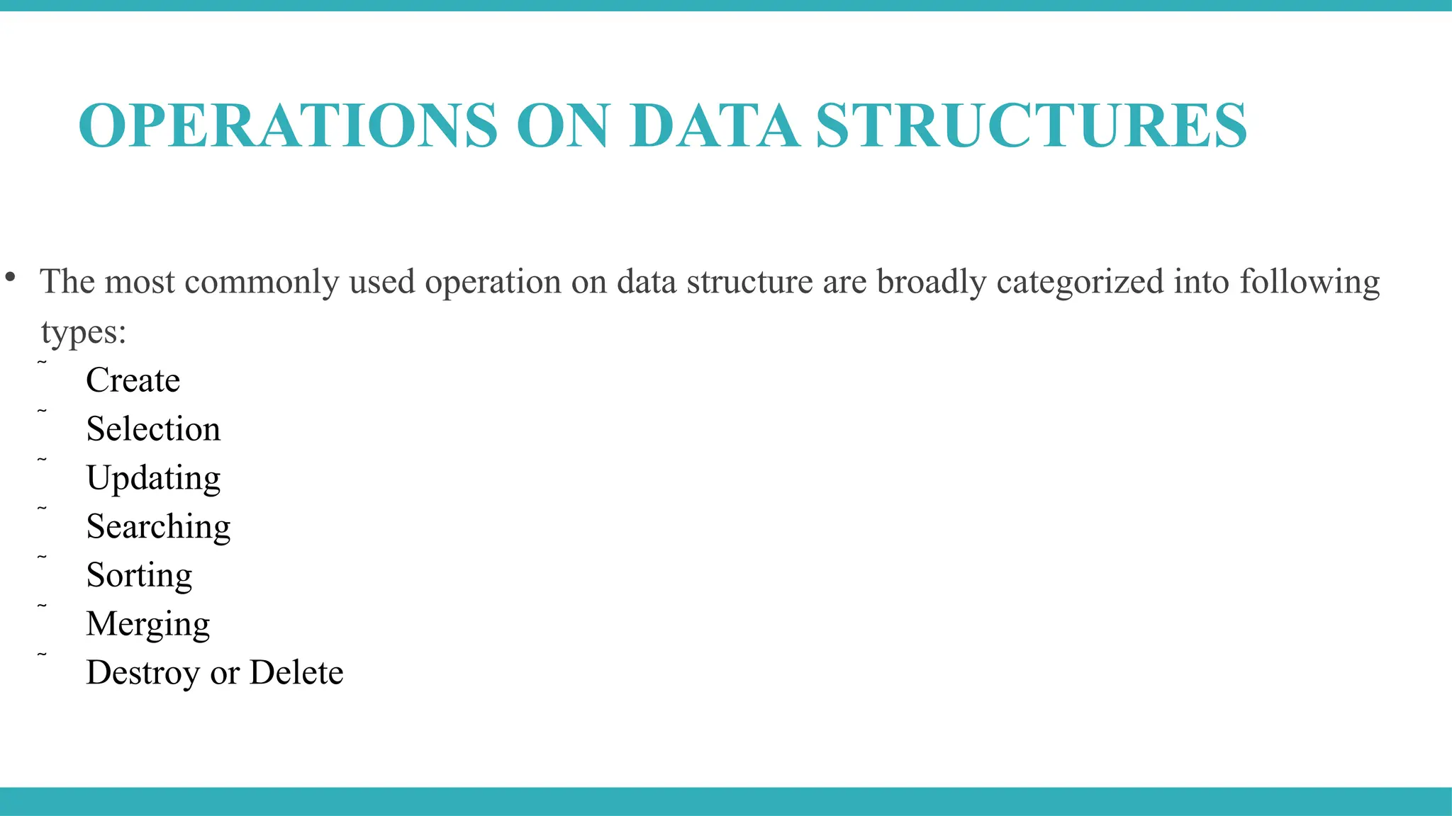 
The most commonly used operation on data structure are broadly categorized into following
types:
 Create
 Selection
 Updating
 Searching
 Sorting
 Merging
 Destroy or Delete
OPERATIONS ON DATA STRUCTURES
 