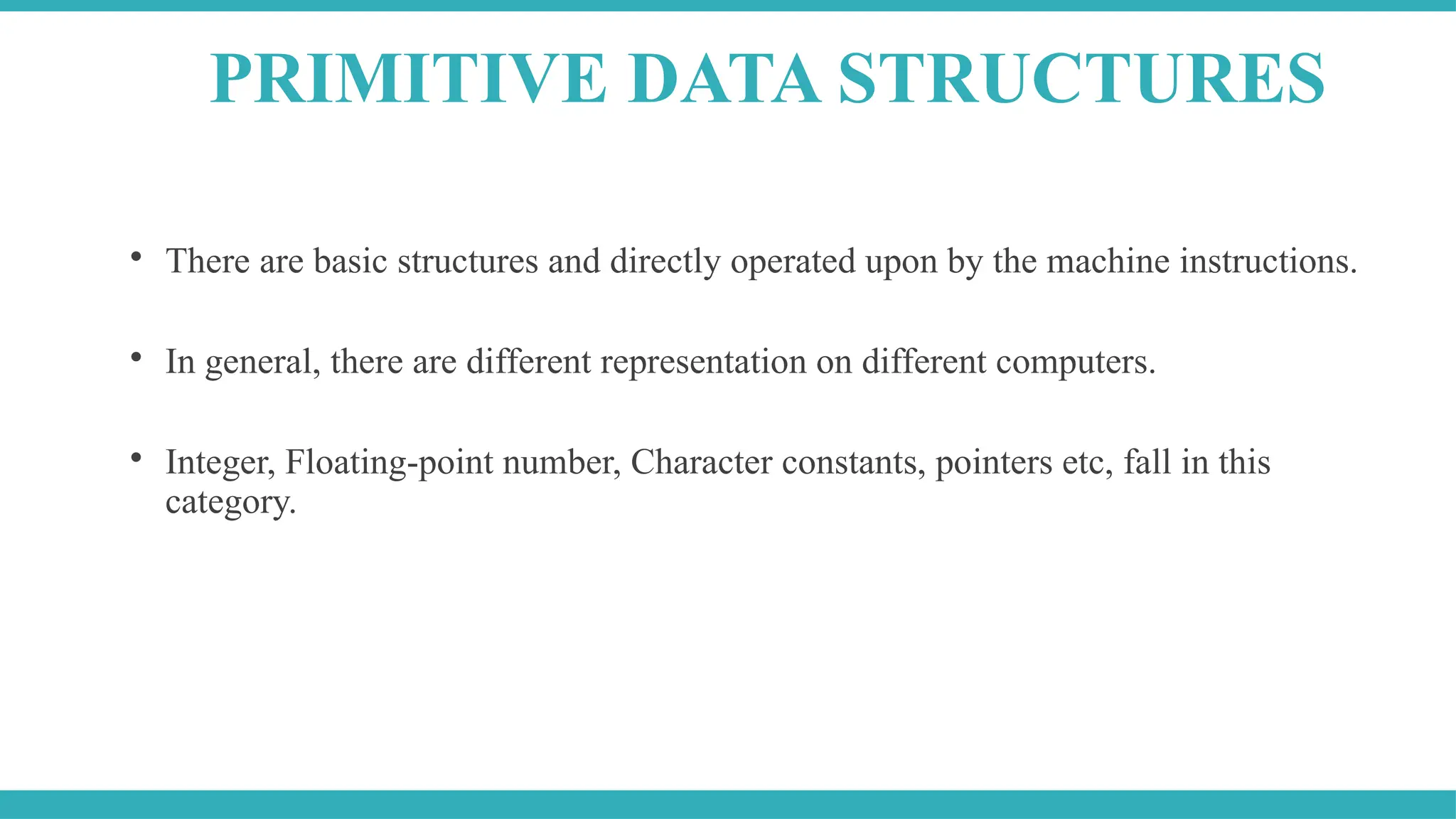 
There are basic structures and directly operated upon by the machine instructions.

In general, there are different representation on different computers.

Integer, Floating-point number, Character constants, pointers etc, fall in this
category.
PRIMITIVE DATA STRUCTURES
 