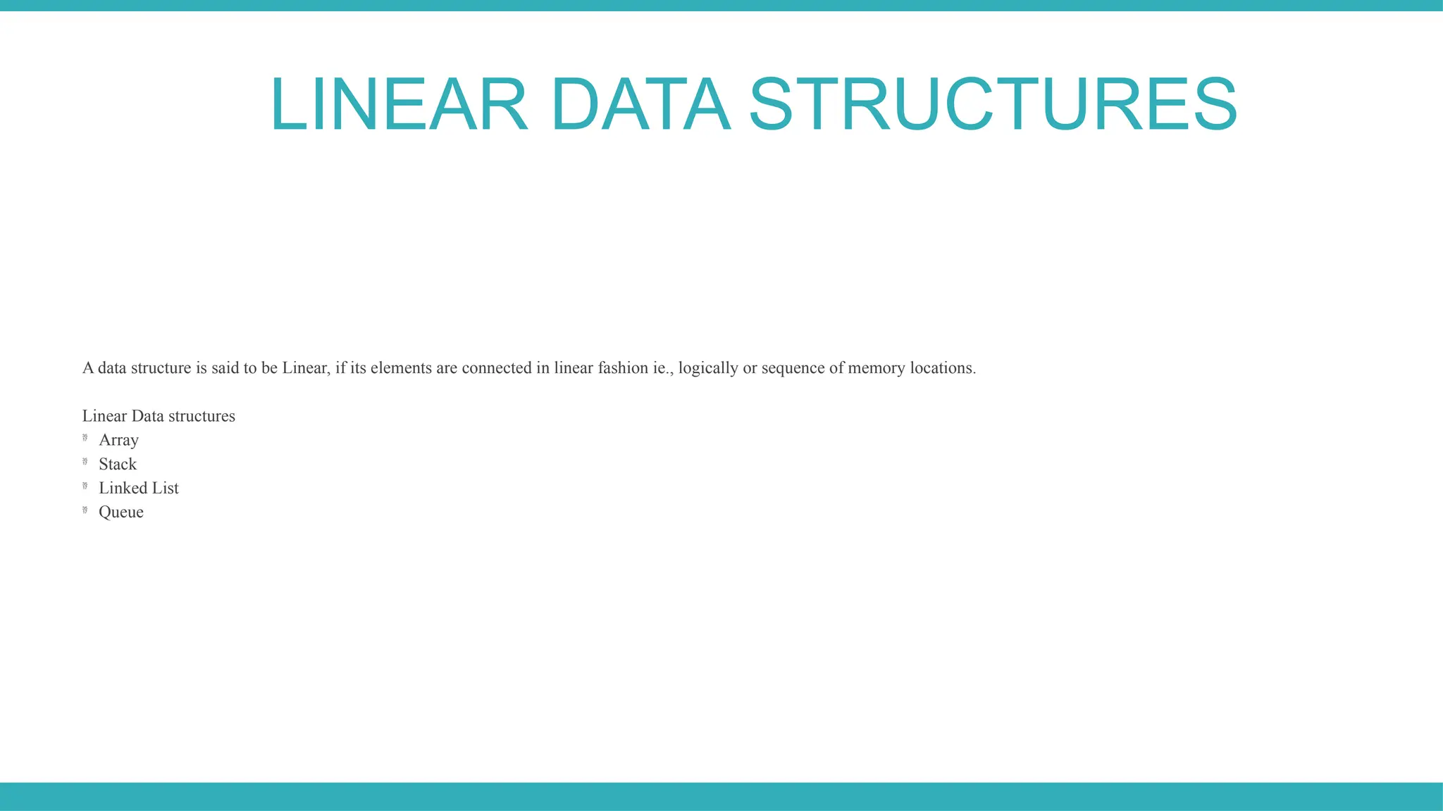 A data structure is said to be Linear, if its elements are connected in linear fashion ie., logically or sequence of memory locations.
Linear Data structures

Array

Stack

Linked List

Queue
LINEAR DATA STRUCTURES
 