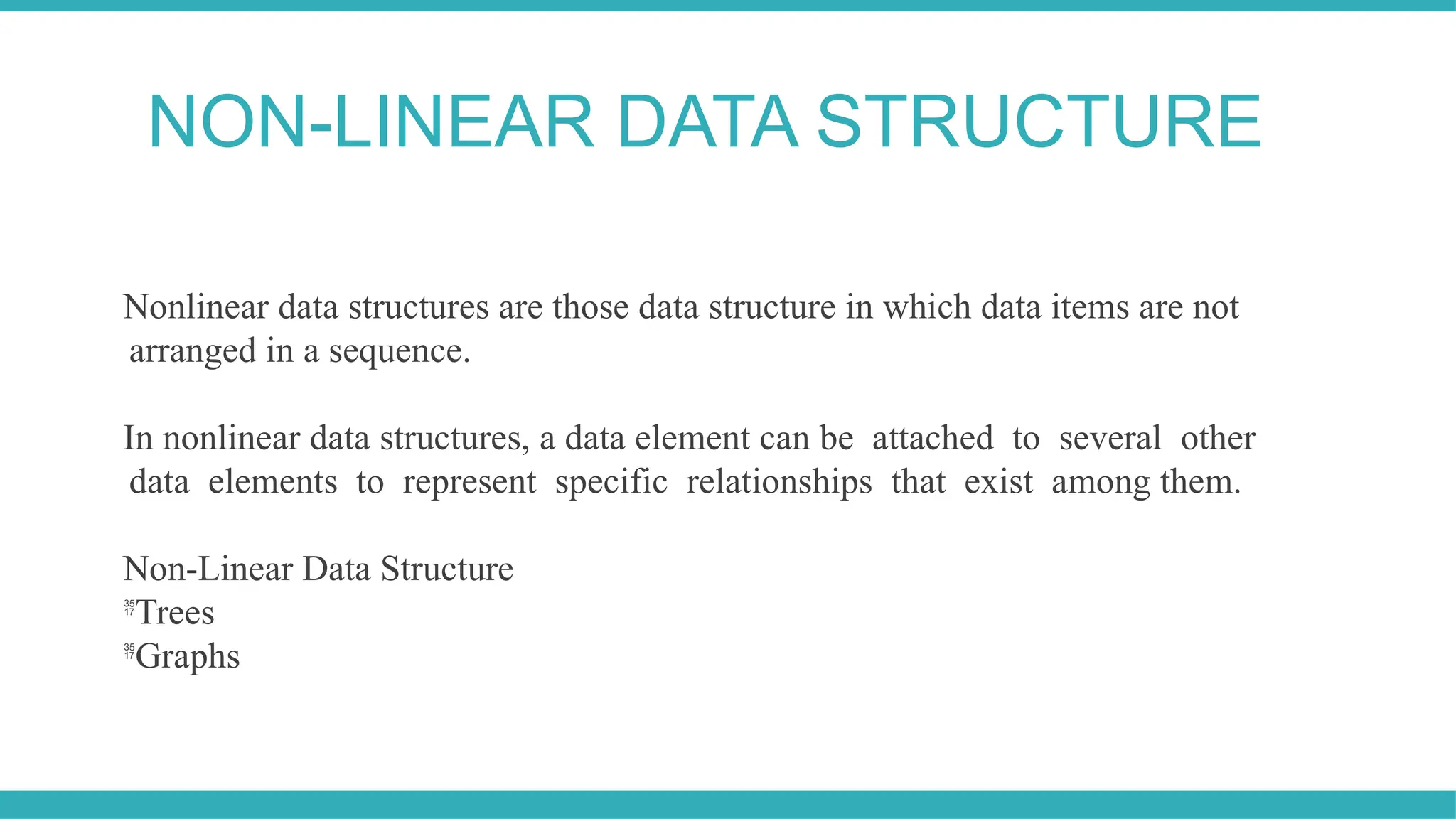 Nonlinear data structures are those data structure in which data items are not
arranged in a sequence.
In nonlinear data structures, a data element can be attached to several other
data elements to represent specific relationships that exist among them.
Non-Linear Data Structure

Trees

Graphs
NON-LINEAR DATA STRUCTURE
 