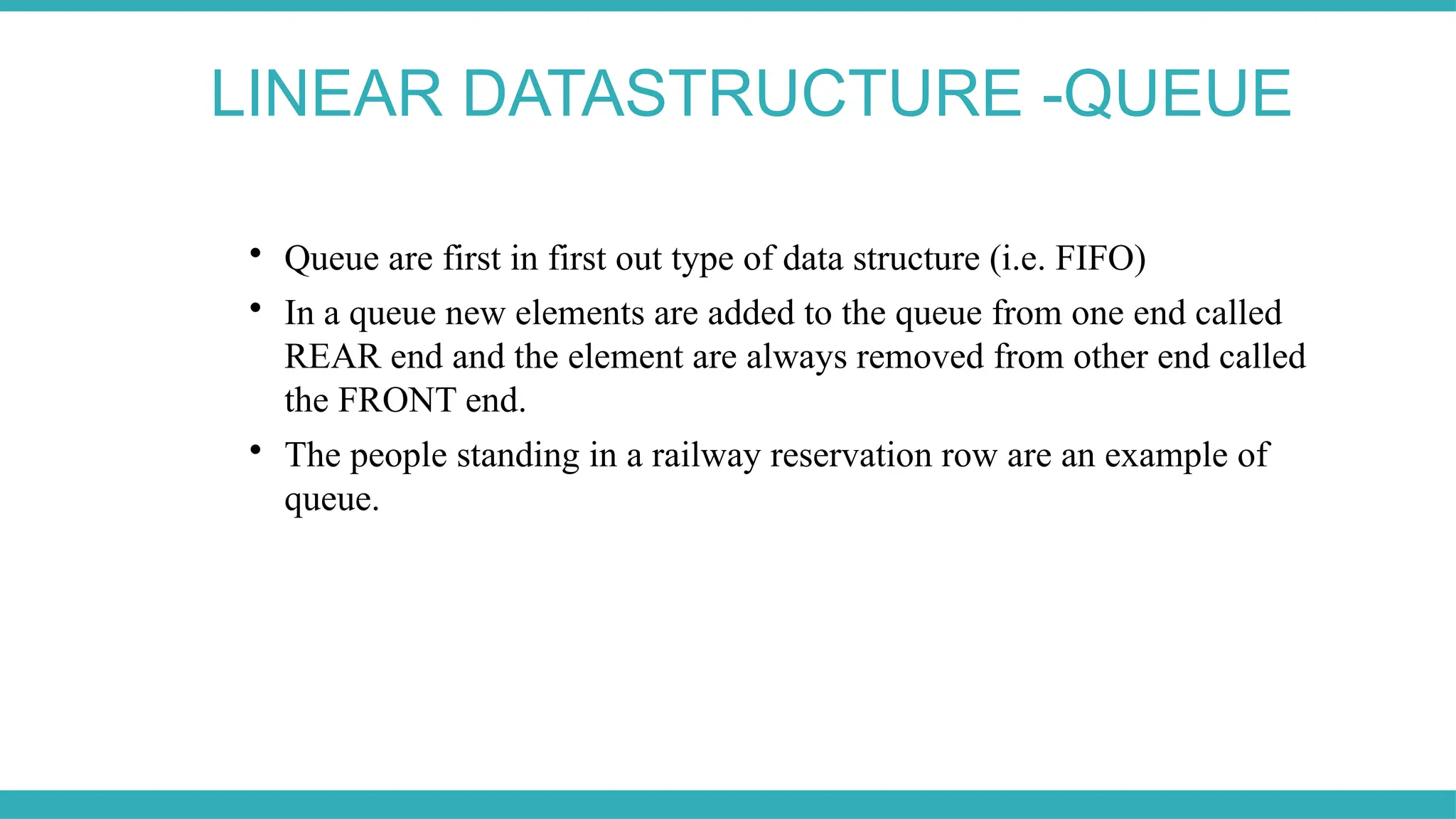 LINEAR DATASTRUCTURE -QUEUE

Queue are first in first out type of data structure (i.e. FIFO)

In a queue new elements are added to the queue from one end called
REAR end and the element are always removed from other end called
the FRONT end.

The people standing in a railway reservation row are an example of
queue.
 