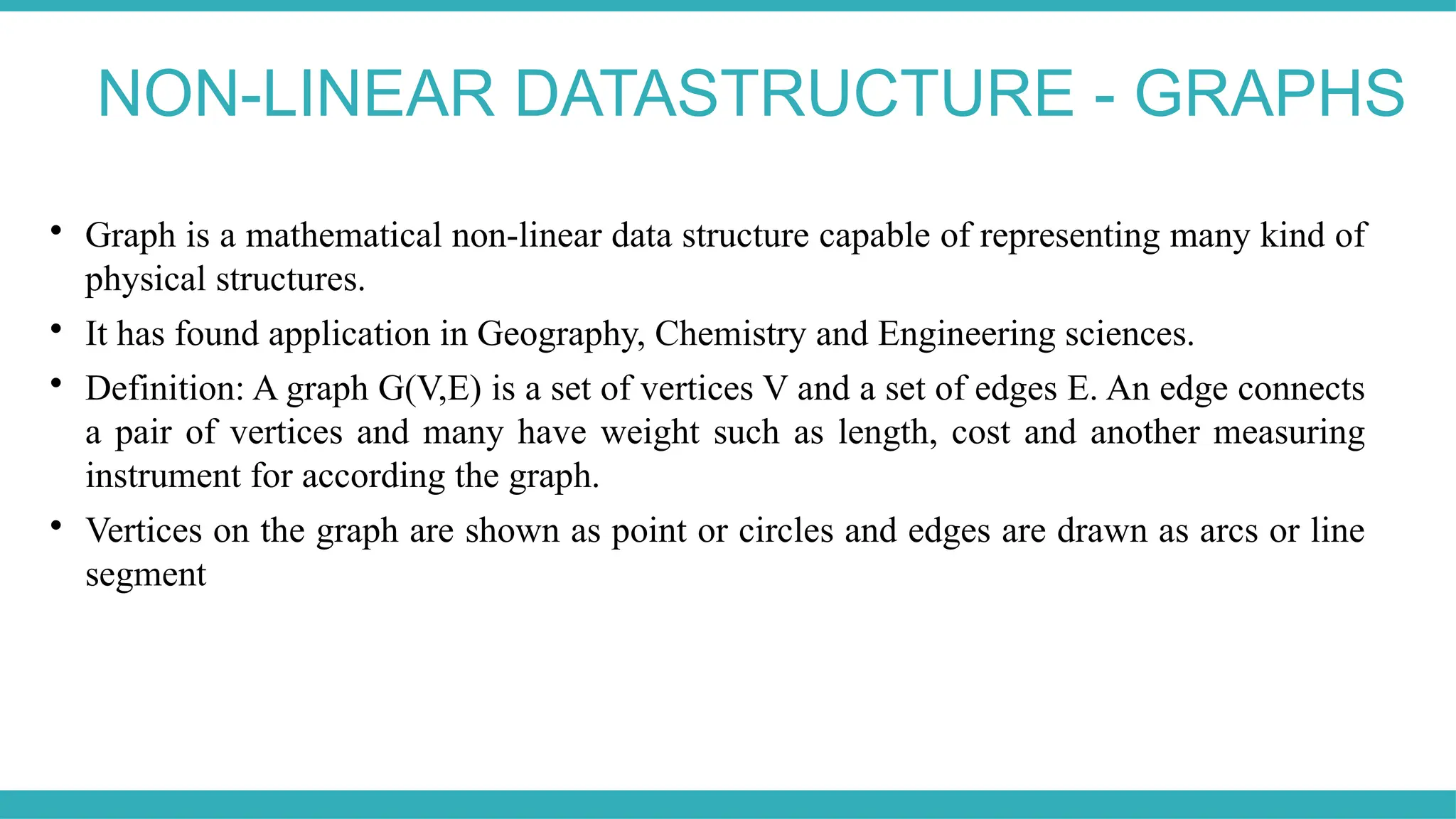 NON-LINEAR DATASTRUCTURE - GRAPHS

Graph is a mathematical non-linear data structure capable of representing many kind of
physical structures.

It has found application in Geography, Chemistry and Engineering sciences.

Definition: A graph G(V,E) is a set of vertices V and a set of edges E. An edge connects
a pair of vertices and many have weight such as length, cost and another measuring
instrument for according the graph.

Vertices on the graph are shown as point or circles and edges are drawn as arcs or line
segment
 