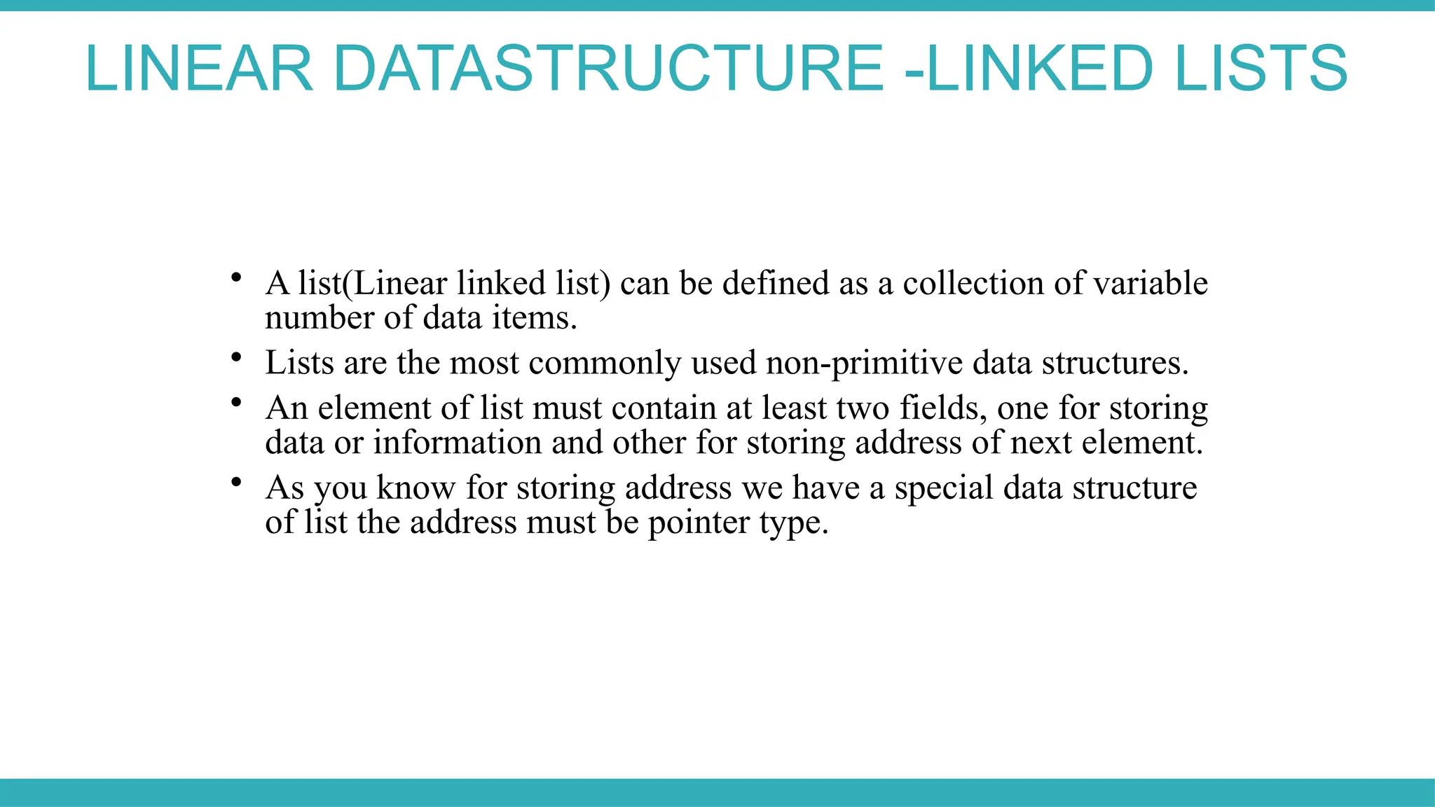 LINEAR DATASTRUCTURE -LINKED LISTS

A list(Linear linked list) can be defined as a collection of variable
number of data items.

Lists are the most commonly used non-primitive data structures.

An element of list must contain at least two fields, one for storing
data or information and other for storing address of next element.

As you know for storing address we have a special data structure
of list the address must be pointer type.
 