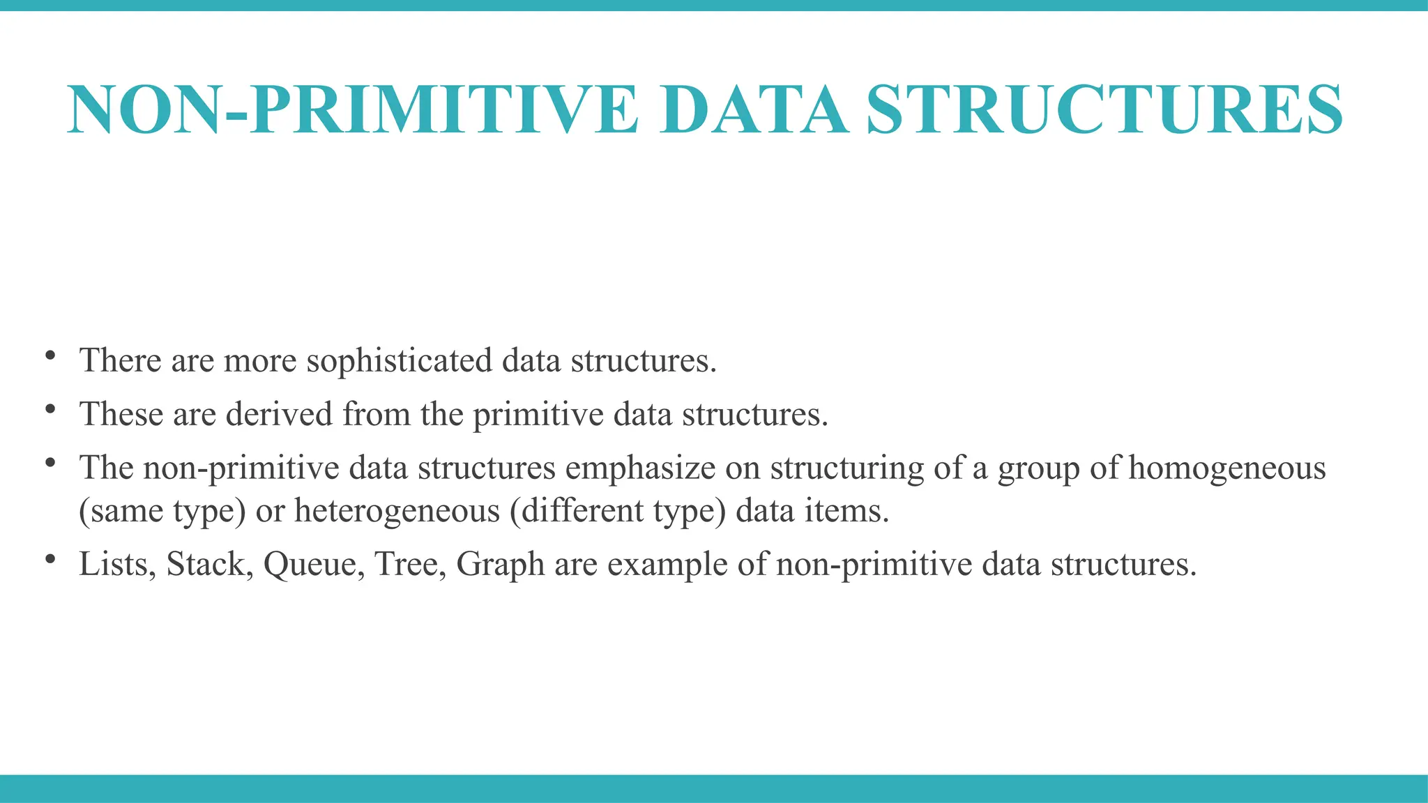 
There are more sophisticated data structures.

These are derived from the primitive data structures.

The non-primitive data structures emphasize on structuring of a group of homogeneous
(same type) or heterogeneous (different type) data items.

Lists, Stack, Queue, Tree, Graph are example of non-primitive data structures.
NON-PRIMITIVE DATA STRUCTURES
 