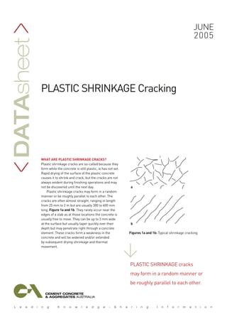 WHAT ARE PLASTIC SHRINKAGE CRACKS?
Plastic shrinkage cracks are so-called because they
form while the concrete is still plastic, ie has not set.
Rapid drying of the surface of the plastic concrete
causes it to shrink and crack, but the cracks are not
always evident during finishing operations and may
not be discovered until the next day.
Plastic shrinkage cracks may form in a random
manner or be roughly parallel to each other. The
cracks are often almost straight, ranging in length
from 25 mm to 2 m but are usually 300 to 600 mm
long, Figure 1a and 1b. They rarely occur near the
edges of a slab as at those locations the concrete is
usually free to move. They can be up to 3 mm wide
at the surface but usually taper quickly over their
depth but may penetrate right through a concrete
element. These cracks form a weakness in the
concrete and will be widened and/or extended
by subsequent drying shrinkage and thermal
movement.
june
2005
Datasheet
>>
plastic shrinkage Cracking
Plastic shrinkage cracks
may form in a random manner or
be roughly parallel to each other.
>
Figures 1a and 1b: Typical shrinkage cracking
a
b
 