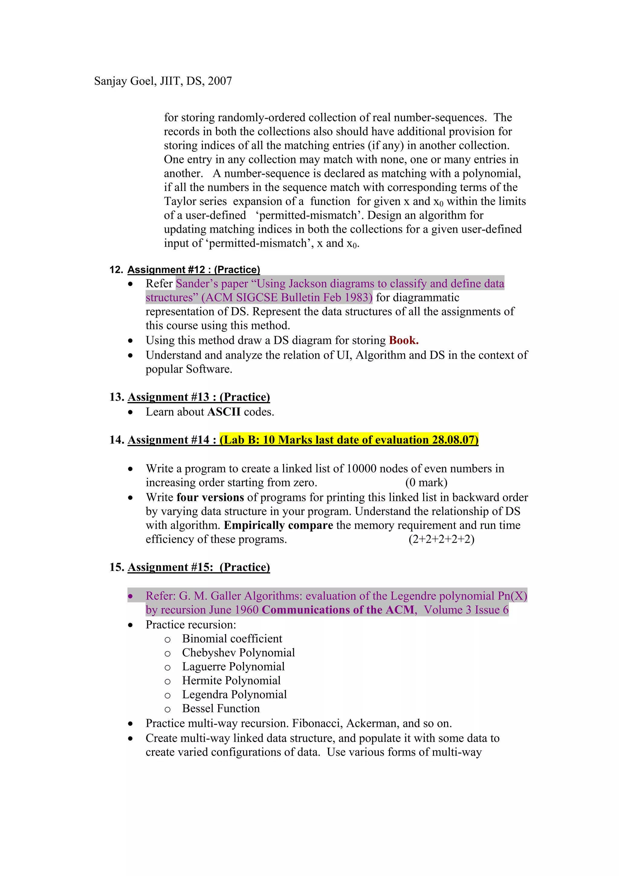 Sanjay Goel, JIIT, DS, 2007


             for storing randomly-ordered collection of real number-sequences. The
             records in both the collections also should have additional provision for
             storing indices of all the matching entries (if any) in another collection.
             One entry in any collection may match with none, one or many entries in
             another. A number-sequence is declared as matching with a polynomial,
             if all the numbers in the sequence match with corresponding terms of the
             Taylor series expansion of a function for given x and x0 within the limits
             of a user-defined ‘permitted-mismatch’. Design an algorithm for
             updating matching indices in both the collections for a given user-defined
             input of ‘permitted-mismatch’, x and x0.

  12. Assignment #12 : (Practice)
      •   Refer Sander’s paper “Using Jackson diagrams to classify and define data
          structures” (ACM SIGCSE Bulletin Feb 1983) for diagrammatic
          representation of DS. Represent the data structures of all the assignments of
          this course using this method.
      •   Using this method draw a DS diagram for storing Book.
      •   Understand and analyze the relation of UI, Algorithm and DS in the context of
          popular Software.

  13. Assignment #13 : (Practice)
      • Learn about ASCII codes.

  14. Assignment #14 : (Lab B: 10 Marks last date of evaluation 28.08.07)

      •   Write a program to create a linked list of 10000 nodes of even numbers in
          increasing order starting from zero.                  (0 mark)
      •   Write four versions of programs for printing this linked list in backward order
          by varying data structure in your program. Understand the relationship of DS
          with algorithm. Empirically compare the memory requirement and run time
          efficiency of these programs.                          (2+2+2+2+2)

  15. Assignment #15: (Practice)

      •   Refer: G. M. Galler Algorithms: evaluation of the Legendre polynomial Pn(X)
          by recursion June 1960 Communications of the ACM, Volume 3 Issue 6
      •   Practice recursion:
              o Binomial coefficient
              o Chebyshev Polynomial
              o Laguerre Polynomial
              o Hermite Polynomial
              o Legendra Polynomial
              o Bessel Function
      •   Practice multi-way recursion. Fibonacci, Ackerman, and so on.
      •   Create multi-way linked data structure, and populate it with some data to
          create varied configurations of data. Use various forms of multi-way
 