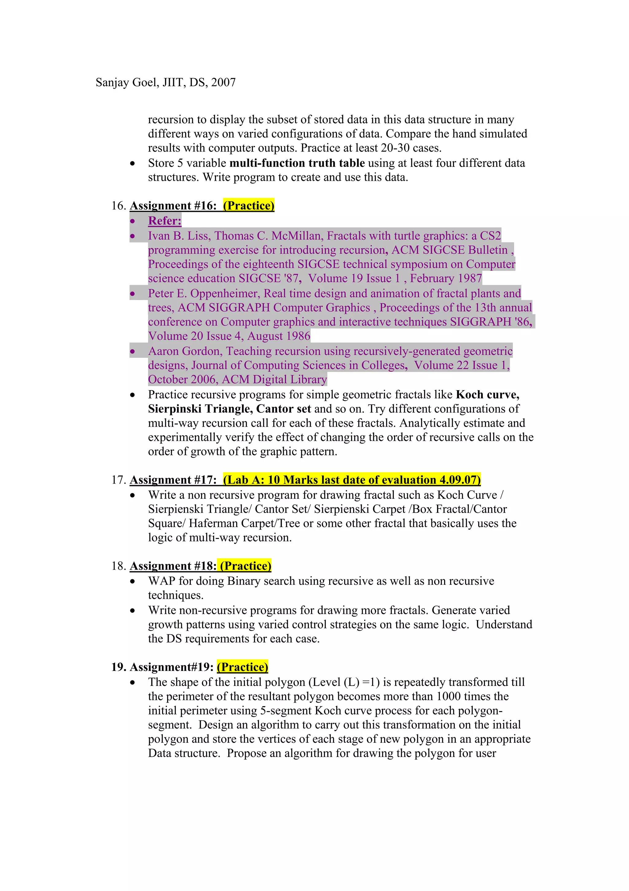 Sanjay Goel, JIIT, DS, 2007


          recursion to display the subset of stored data in this data structure in many
          different ways on varied configurations of data. Compare the hand simulated
          results with computer outputs. Practice at least 20-30 cases.
      •   Store 5 variable multi-function truth table using at least four different data
          structures. Write program to create and use this data.

  16. Assignment #16: (Practice)
      • Refer:
      • Ivan B. Liss, Thomas C. McMillan, Fractals with turtle graphics: a CS2
         programming exercise for introducing recursion, ACM SIGCSE Bulletin ,
         Proceedings of the eighteenth SIGCSE technical symposium on Computer
         science education SIGCSE '87, Volume 19 Issue 1 , February 1987
      • Peter E. Oppenheimer, Real time design and animation of fractal plants and
         trees, ACM SIGGRAPH Computer Graphics , Proceedings of the 13th annual
         conference on Computer graphics and interactive techniques SIGGRAPH '86,
         Volume 20 Issue 4, August 1986
      • Aaron Gordon, Teaching recursion using recursively-generated geometric
         designs, Journal of Computing Sciences in Colleges, Volume 22 Issue 1,
         October 2006, ACM Digital Library
      • Practice recursive programs for simple geometric fractals like Koch curve,
         Sierpinski Triangle, Cantor set and so on. Try different configurations of
         multi-way recursion call for each of these fractals. Analytically estimate and
         experimentally verify the effect of changing the order of recursive calls on the
         order of growth of the graphic pattern.

  17. Assignment #17: (Lab A: 10 Marks last date of evaluation 4.09.07)
      • Write a non recursive program for drawing fractal such as Koch Curve /
         Sierpienski Triangle/ Cantor Set/ Sierpienski Carpet /Box Fractal/Cantor
         Square/ Haferman Carpet/Tree or some other fractal that basically uses the
         logic of multi-way recursion.

  18. Assignment #18: (Practice)
      • WAP for doing Binary search using recursive as well as non recursive
         techniques.
      • Write non-recursive programs for drawing more fractals. Generate varied
         growth patterns using varied control strategies on the same logic. Understand
         the DS requirements for each case.

  19. Assignment#19: (Practice)
      • The shape of the initial polygon (Level (L) =1) is repeatedly transformed till
         the perimeter of the resultant polygon becomes more than 1000 times the
         initial perimeter using 5-segment Koch curve process for each polygon-
         segment. Design an algorithm to carry out this transformation on the initial
         polygon and store the vertices of each stage of new polygon in an appropriate
         Data structure. Propose an algorithm for drawing the polygon for user
 