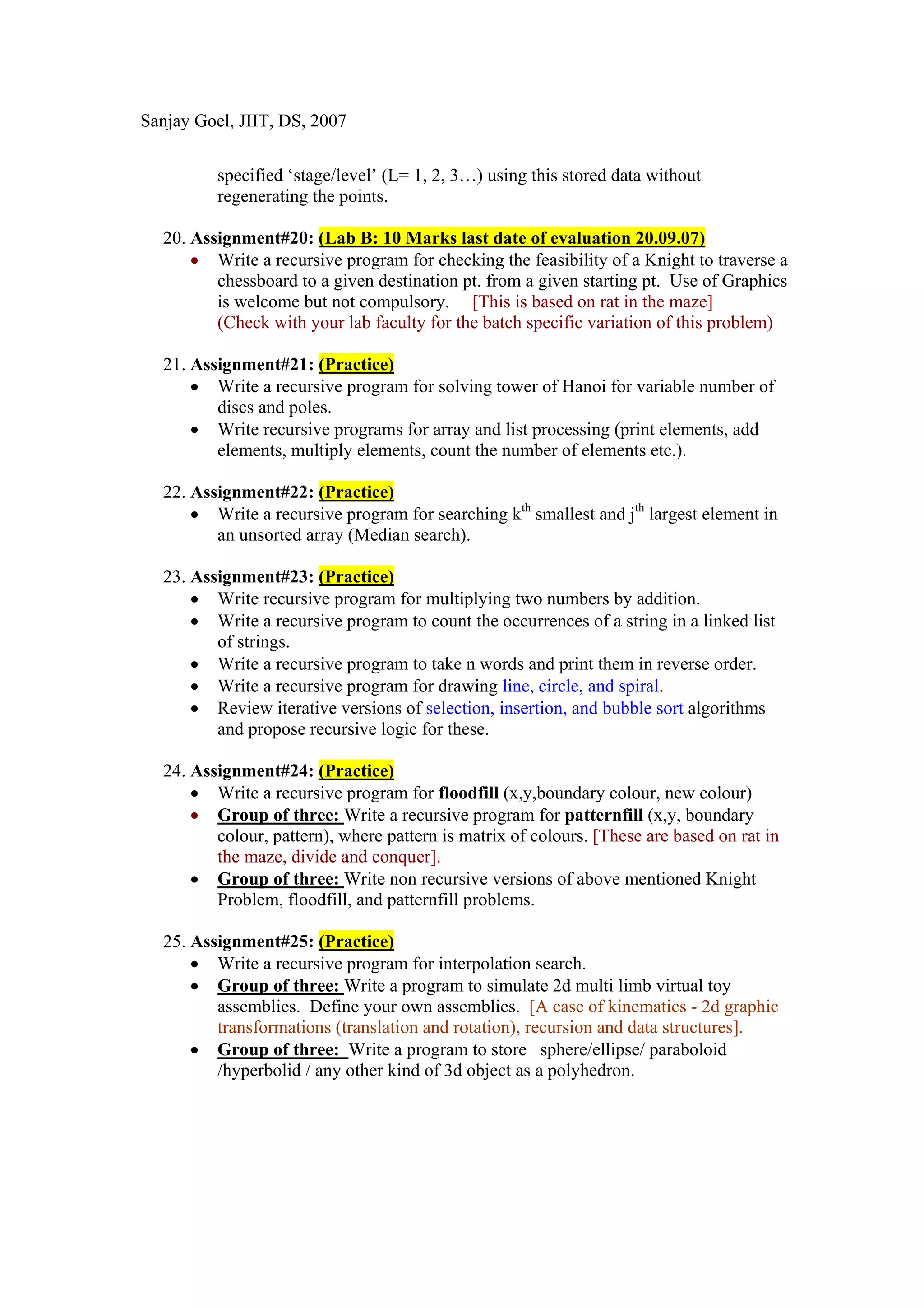 Sanjay Goel, JIIT, DS, 2007


          specified ‘stage/level’ (L= 1, 2, 3…) using this stored data without
          regenerating the points.

  20. Assignment#20: (Lab B: 10 Marks last date of evaluation 20.09.07)
      • Write a recursive program for checking the feasibility of a Knight to traverse a
         chessboard to a given destination pt. from a given starting pt. Use of Graphics
         is welcome but not compulsory. [This is based on rat in the maze]
         (Check with your lab faculty for the batch specific variation of this problem)

  21. Assignment#21: (Practice)
      • Write a recursive program for solving tower of Hanoi for variable number of
         discs and poles.
      • Write recursive programs for array and list processing (print elements, add
         elements, multiply elements, count the number of elements etc.).

  22. Assignment#22: (Practice)
      • Write a recursive program for searching kth smallest and jth largest element in
         an unsorted array (Median search).

  23. Assignment#23: (Practice)
      • Write recursive program for multiplying two numbers by addition.
      • Write a recursive program to count the occurrences of a string in a linked list
         of strings.
      • Write a recursive program to take n words and print them in reverse order.
      • Write a recursive program for drawing line, circle, and spiral.
      • Review iterative versions of selection, insertion, and bubble sort algorithms
         and propose recursive logic for these.

  24. Assignment#24: (Practice)
      • Write a recursive program for floodfill (x,y,boundary colour, new colour)
      • Group of three: Write a recursive program for patternfill (x,y, boundary
         colour, pattern), where pattern is matrix of colours. [These are based on rat in
         the maze, divide and conquer].
      • Group of three: Write non recursive versions of above mentioned Knight
         Problem, floodfill, and patternfill problems.

  25. Assignment#25: (Practice)
      • Write a recursive program for interpolation search.
      • Group of three: Write a program to simulate 2d multi limb virtual toy
         assemblies. Define your own assemblies. [A case of kinematics - 2d graphic
         transformations (translation and rotation), recursion and data structures].
      • Group of three: Write a program to store sphere/ellipse/ paraboloid
         /hyperbolid / any other kind of 3d object as a polyhedron.
 