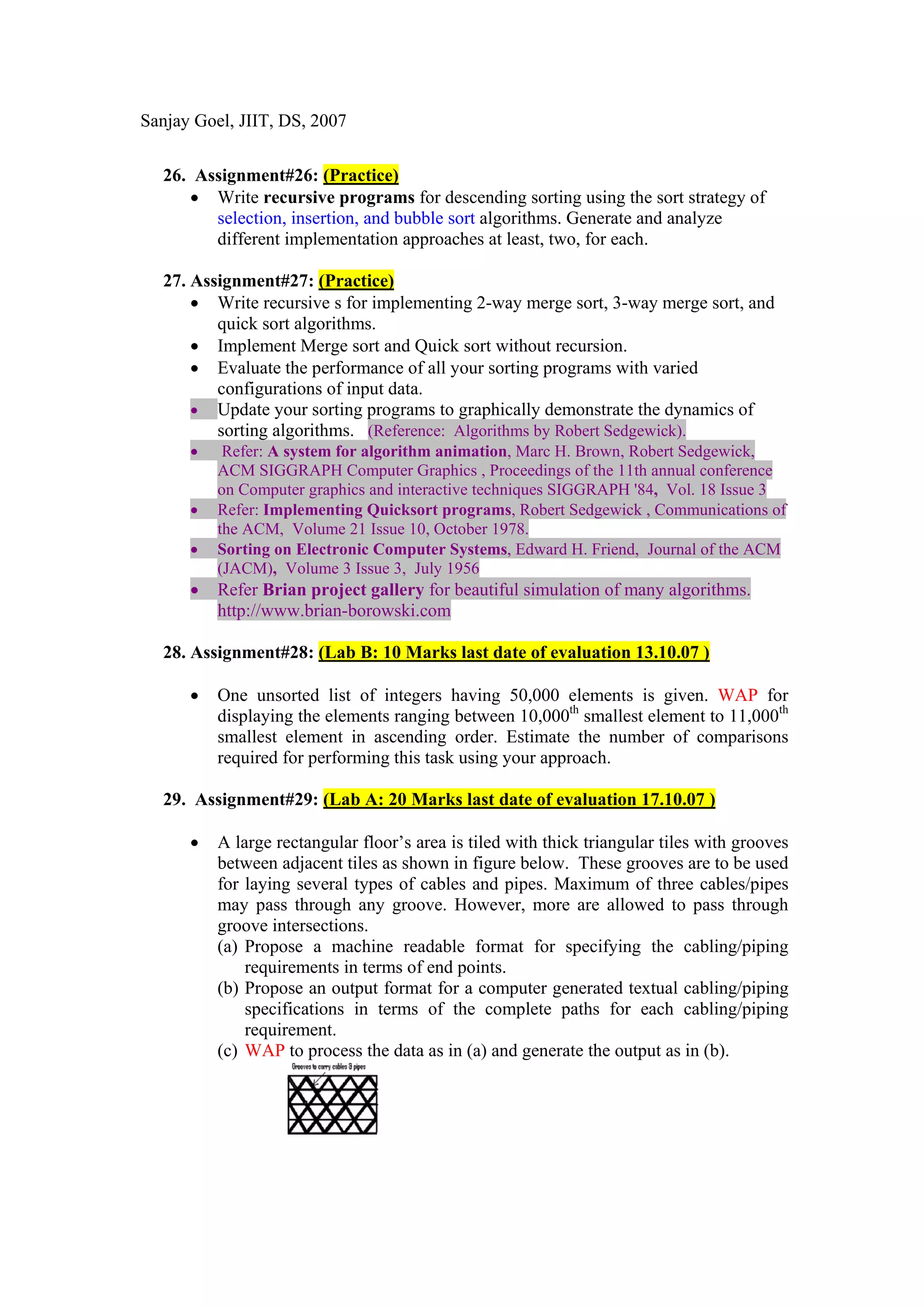 Sanjay Goel, JIIT, DS, 2007


  26. Assignment#26: (Practice)
     • Write recursive programs for descending sorting using the sort strategy of
        selection, insertion, and bubble sort algorithms. Generate and analyze
        different implementation approaches at least, two, for each.

  27. Assignment#27: (Practice)
      • Write recursive s for implementing 2-way merge sort, 3-way merge sort, and
         quick sort algorithms.
      • Implement Merge sort and Quick sort without recursion.
      • Evaluate the performance of all your sorting programs with varied
         configurations of input data.
      • Update your sorting programs to graphically demonstrate the dynamics of
         sorting algorithms. (Reference: Algorithms by Robert Sedgewick).
      •    Refer: A system for algorithm animation, Marc H. Brown, Robert Sedgewick,
          ACM SIGGRAPH Computer Graphics , Proceedings of the 11th annual conference
          on Computer graphics and interactive techniques SIGGRAPH '84, Vol. 18 Issue 3
      •   Refer: Implementing Quicksort programs, Robert Sedgewick , Communications of
          the ACM, Volume 21 Issue 10, October 1978.
      •   Sorting on Electronic Computer Systems, Edward H. Friend, Journal of the ACM
          (JACM), Volume 3 Issue 3, July 1956
      •   Refer Brian project gallery for beautiful simulation of many algorithms.
          http://www.brian-borowski.com

  28. Assignment#28: (Lab B: 10 Marks last date of evaluation 13.10.07 )

      •   One unsorted list of integers having 50,000 elements is given. WAP for
          displaying the elements ranging between 10,000th smallest element to 11,000th
          smallest element in ascending order. Estimate the number of comparisons
          required for performing this task using your approach.

  29. Assignment#29: (Lab A: 20 Marks last date of evaluation 17.10.07 )

      •   A large rectangular floor’s area is tiled with thick triangular tiles with grooves
          between adjacent tiles as shown in figure below. These grooves are to be used
          for laying several types of cables and pipes. Maximum of three cables/pipes
          may pass through any groove. However, more are allowed to pass through
          groove intersections.
          (a) Propose a machine readable format for specifying the cabling/piping
              requirements in terms of end points.
          (b) Propose an output format for a computer generated textual cabling/piping
              specifications in terms of the complete paths for each cabling/piping
              requirement.
          (c) WAP to process the data as in (a) and generate the output as in (b).
 