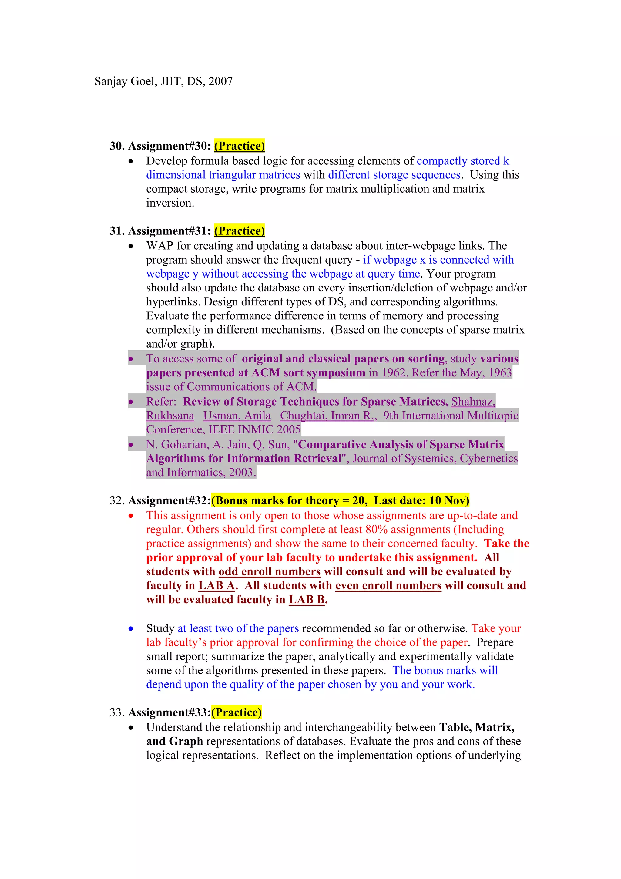 Sanjay Goel, JIIT, DS, 2007




  30. Assignment#30: (Practice)
      • Develop formula based logic for accessing elements of compactly stored k
         dimensional triangular matrices with different storage sequences. Using this
         compact storage, write programs for matrix multiplication and matrix
         inversion.

  31. Assignment#31: (Practice)
      • WAP for creating and updating a database about inter-webpage links. The
         program should answer the frequent query - if webpage x is connected with
         webpage y without accessing the webpage at query time. Your program
         should also update the database on every insertion/deletion of webpage and/or
         hyperlinks. Design different types of DS, and corresponding algorithms.
         Evaluate the performance difference in terms of memory and processing
         complexity in different mechanisms. (Based on the concepts of sparse matrix
         and/or graph).
      • To access some of original and classical papers on sorting, study various
         papers presented at ACM sort symposium in 1962. Refer the May, 1963
         issue of Communications of ACM.
      • Refer: Review of Storage Techniques for Sparse Matrices, Shahnaz,
         Rukhsana Usman, Anila Chughtai, Imran R., 9th International Multitopic
         Conference, IEEE INMIC 2005
      • N. Goharian, A. Jain, Q. Sun, "Comparative Analysis of Sparse Matrix
         Algorithms for Information Retrieval", Journal of Systemics, Cybernetics
         and Informatics, 2003.

  32. Assignment#32:(Bonus marks for theory = 20, Last date: 10 Nov)
      • This assignment is only open to those whose assignments are up-to-date and
         regular. Others should first complete at least 80% assignments (Including
         practice assignments) and show the same to their concerned faculty. Take the
         prior approval of your lab faculty to undertake this assignment. All
         students with odd enroll numbers will consult and will be evaluated by
         faculty in LAB A. All students with even enroll numbers will consult and
         will be evaluated faculty in LAB B.

      •   Study at least two of the papers recommended so far or otherwise. Take your
          lab faculty’s prior approval for confirming the choice of the paper. Prepare
          small report; summarize the paper, analytically and experimentally validate
          some of the algorithms presented in these papers. The bonus marks will
          depend upon the quality of the paper chosen by you and your work.

  33. Assignment#33:(Practice)
      • Understand the relationship and interchangeability between Table, Matrix,
         and Graph representations of databases. Evaluate the pros and cons of these
         logical representations. Reflect on the implementation options of underlying
 