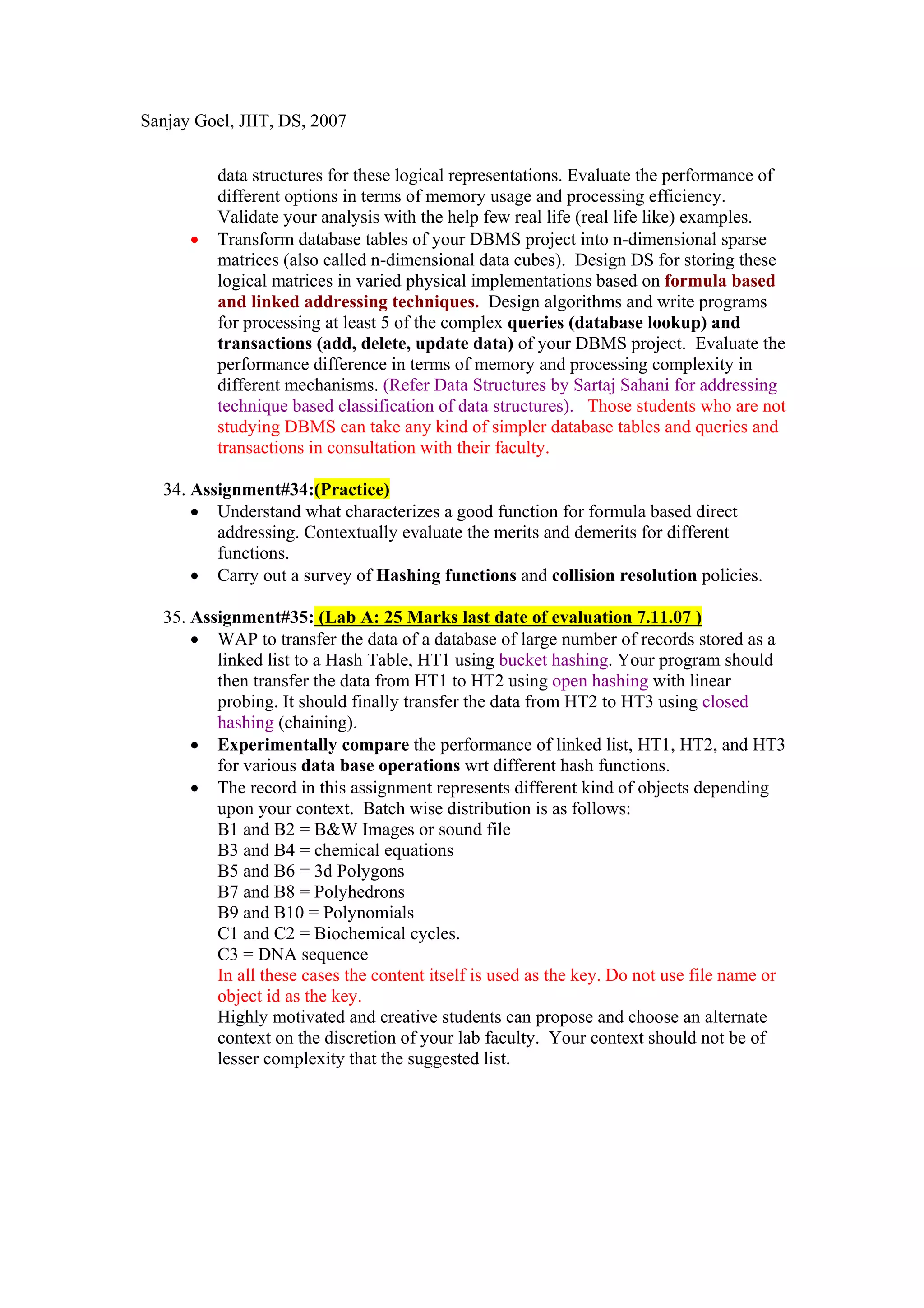 Sanjay Goel, JIIT, DS, 2007


          data structures for these logical representations. Evaluate the performance of
          different options in terms of memory usage and processing efficiency.
          Validate your analysis with the help few real life (real life like) examples.
      •   Transform database tables of your DBMS project into n-dimensional sparse
          matrices (also called n-dimensional data cubes). Design DS for storing these
          logical matrices in varied physical implementations based on formula based
          and linked addressing techniques. Design algorithms and write programs
          for processing at least 5 of the complex queries (database lookup) and
          transactions (add, delete, update data) of your DBMS project. Evaluate the
          performance difference in terms of memory and processing complexity in
          different mechanisms. (Refer Data Structures by Sartaj Sahani for addressing
          technique based classification of data structures). Those students who are not
          studying DBMS can take any kind of simpler database tables and queries and
          transactions in consultation with their faculty.

  34. Assignment#34:(Practice)
      • Understand what characterizes a good function for formula based direct
         addressing. Contextually evaluate the merits and demerits for different
         functions.
      • Carry out a survey of Hashing functions and collision resolution policies.

  35. Assignment#35: (Lab A: 25 Marks last date of evaluation 7.11.07 )
      • WAP to transfer the data of a database of large number of records stored as a
         linked list to a Hash Table, HT1 using bucket hashing. Your program should
         then transfer the data from HT1 to HT2 using open hashing with linear
         probing. It should finally transfer the data from HT2 to HT3 using closed
         hashing (chaining).
      • Experimentally compare the performance of linked list, HT1, HT2, and HT3
         for various data base operations wrt different hash functions.
      • The record in this assignment represents different kind of objects depending
         upon your context. Batch wise distribution is as follows:
         B1 and B2 = B&W Images or sound file
         B3 and B4 = chemical equations
         B5 and B6 = 3d Polygons
         B7 and B8 = Polyhedrons
         B9 and B10 = Polynomials
         C1 and C2 = Biochemical cycles.
         C3 = DNA sequence
         In all these cases the content itself is used as the key. Do not use file name or
         object id as the key.
         Highly motivated and creative students can propose and choose an alternate
         context on the discretion of your lab faculty. Your context should not be of
         lesser complexity that the suggested list.
 