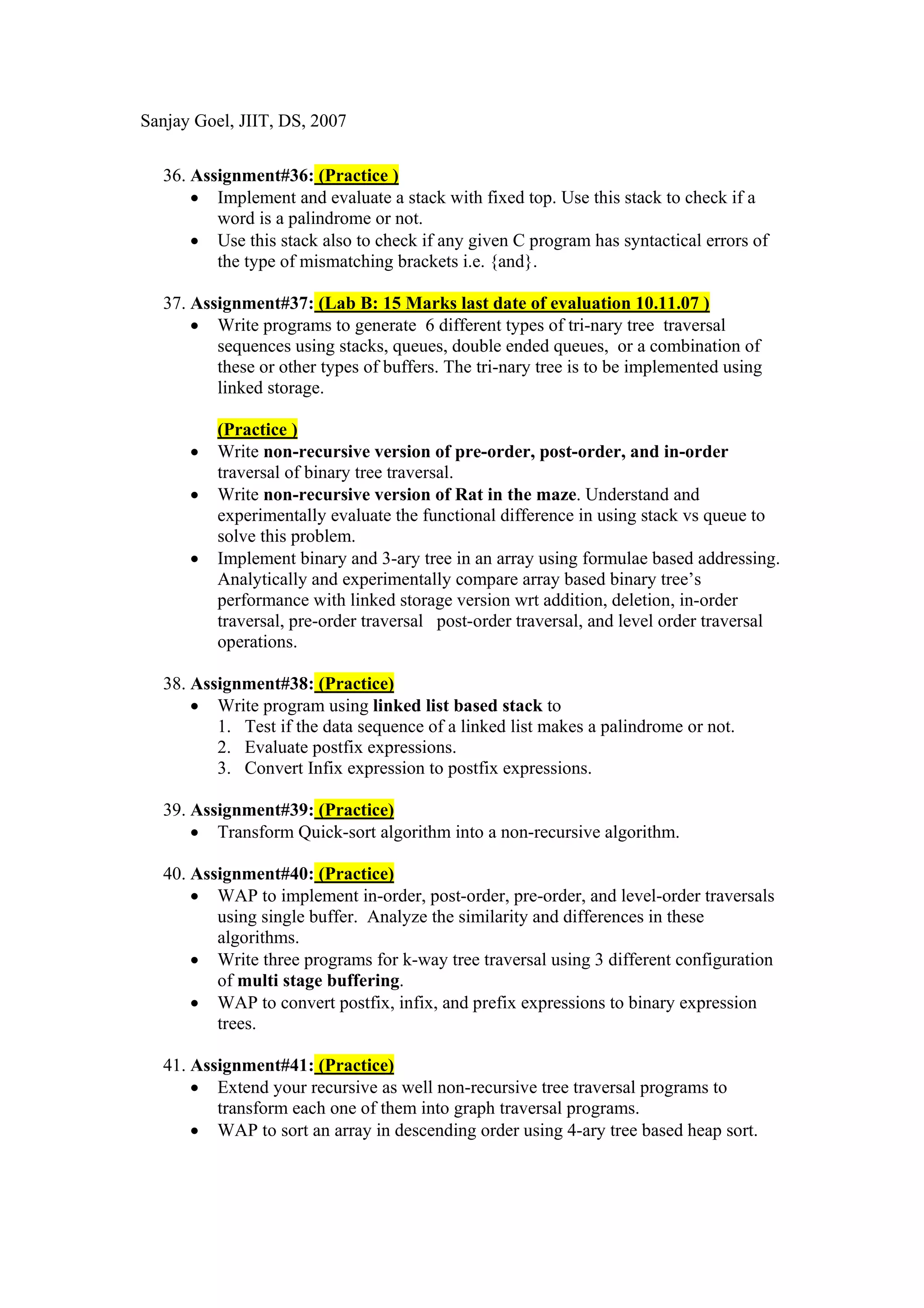 Sanjay Goel, JIIT, DS, 2007


  36. Assignment#36: (Practice )
      • Implement and evaluate a stack with fixed top. Use this stack to check if a
         word is a palindrome or not.
      • Use this stack also to check if any given C program has syntactical errors of
         the type of mismatching brackets i.e. {and}.

  37. Assignment#37: (Lab B: 15 Marks last date of evaluation 10.11.07 )
      • Write programs to generate 6 different types of tri-nary tree traversal
         sequences using stacks, queues, double ended queues, or a combination of
         these or other types of buffers. The tri-nary tree is to be implemented using
         linked storage.

          (Practice )
      •   Write non-recursive version of pre-order, post-order, and in-order
          traversal of binary tree traversal.
      •   Write non-recursive version of Rat in the maze. Understand and
          experimentally evaluate the functional difference in using stack vs queue to
          solve this problem.
      •   Implement binary and 3-ary tree in an array using formulae based addressing.
          Analytically and experimentally compare array based binary tree’s
          performance with linked storage version wrt addition, deletion, in-order
          traversal, pre-order traversal post-order traversal, and level order traversal
          operations.

  38. Assignment#38: (Practice)
      • Write program using linked list based stack to
         1. Test if the data sequence of a linked list makes a palindrome or not.
         2. Evaluate postfix expressions.
         3. Convert Infix expression to postfix expressions.

  39. Assignment#39: (Practice)
      • Transform Quick-sort algorithm into a non-recursive algorithm.

  40. Assignment#40: (Practice)
      • WAP to implement in-order, post-order, pre-order, and level-order traversals
         using single buffer. Analyze the similarity and differences in these
         algorithms.
      • Write three programs for k-way tree traversal using 3 different configuration
         of multi stage buffering.
      • WAP to convert postfix, infix, and prefix expressions to binary expression
         trees.

  41. Assignment#41: (Practice)
      • Extend your recursive as well non-recursive tree traversal programs to
         transform each one of them into graph traversal programs.
      • WAP to sort an array in descending order using 4-ary tree based heap sort.
 