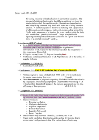 Sanjay Goel, JIIT, DS, 2007


             for storing randomly-ordered collection of real number-sequences. The
             records in both the collections also should have additional provision for
             storing indices of all the matching entries (if any) in another collection.
             One entry in any collection may match with none, one or many entries in
             another. A number-sequence is declared as matching with a polynomial,
             if all the numbers in the sequence match with corresponding terms of the
             Taylor series expansion of a function for given x and x0 within the limits
             of a user-defined ‘permitted-mismatch’. Design an algorithm for
             updating matching indices in both the collections for a given user-defined
             input of ‘permitted-mismatch’, x and x0.

  12. Assignment #12 : (Practice)
      •   Refer Sander’s paper “Using Jackson diagrams to classify and define data
          structures” (ACM SIGCSE Bulletin Feb 1983) for diagrammatic
          representation of DS. Represent the data structures of all the assignments of
          this course using this method.
      •   Using this method draw a DS diagram for storing Book.
      •   Understand and analyze the relation of UI, Algorithm and DS in the context of
          popular Software.

  13. Assignment #13 : (Practice)
      • Learn about ASCII codes.

  14. Assignment #14 : (Lab B: 10 Marks last date of evaluation 28.08.07)

      •   Write a program to create a linked list of 10000 nodes of even numbers in
          increasing order starting from zero.                  (0 mark)
      •   Write four versions of programs for printing this linked list in backward order
          by varying data structure in your program. Understand the relationship of DS
          with algorithm. Empirically compare the memory requirement and run time
          efficiency of these programs.                          (2+2+2+2+2)

  15. Assignment #15: (Practice)

      •   Refer: G. M. Galler Algorithms: evaluation of the Legendre polynomial Pn(X)
          by recursion June 1960 Communications of the ACM, Volume 3 Issue 6
      •   Practice recursion:
              o Binomial coefficient
              o Chebyshev Polynomial
              o Laguerre Polynomial
              o Hermite Polynomial
              o Legendra Polynomial
              o Bessel Function
      •   Practice multi-way recursion. Fibonacci, Ackerman, and so on.
      •   Create multi-way linked data structure, and populate it with some data to
          create varied configurations of data. Use various forms of multi-way
 