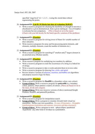 Sanjay Goel, JIIT, DS, 2007


          specified ‘stage/level’ (L= 1, 2, 3…) using this stored data without
          regenerating the points.

  20. Assignment#20: (Lab B: 10 Marks last date of evaluation 20.09.07)
      • Write a recursive program for checking the feasibility of a Knight to traverse a
         chessboard to a given destination pt. from a given starting pt. Use of Graphics
         is welcome but not compulsory. [This is based on rat in the maze]
         (Check with your lab faculty for the batch specific variation of this problem)

  21. Assignment#21: (Practice)
      • Write a recursive program for solving tower of Hanoi for variable number of
         discs and poles.
      • Write recursive programs for array and list processing (print elements, add
         elements, multiply elements, count the number of elements etc.).

  22. Assignment#22: (Practice)
      • Write a recursive program for searching kth smallest and jth largest element in
         an unsorted array (Median search).

  23. Assignment#23: (Practice)
      • Write recursive program for multiplying two numbers by addition.
      • Write a recursive program to count the occurrences of a string in a linked list
         of strings.
      • Write a recursive program to take n words and print them in reverse order.
      • Write a recursive program for drawing line, circle, and spiral.
      • Review iterative versions of selection, insertion, and bubble sort algorithms
         and propose recursive logic for these.

  24. Assignment#24: (Practice)
      • Write a recursive program for floodfill (x,y,boundary colour, new colour)
      • Group of three: Write a recursive program for patternfill (x,y, boundary
         colour, pattern), where pattern is matrix of colours. [These are based on rat in
         the maze, divide and conquer].
      • Group of three: Write non recursive versions of above mentioned Knight
         Problem, floodfill, and patternfill problems.

  25. Assignment#25: (Practice)
      • Write a recursive program for interpolation search.
      • Group of three: Write a program to simulate 2d multi limb virtual toy
         assemblies. Define your own assemblies. [A case of kinematics - 2d graphic
         transformations (translation and rotation), recursion and data structures].
      • Group of three: Write a program to store sphere/ellipse/ paraboloid
         /hyperbolid / any other kind of 3d object as a polyhedron.
 