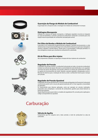 Guarnição da Flange do Módulo de Combustível
     A guarnição tem a função de selar a montagem do módulo de combustível no tanque.




     Diafragma Monoponto
     Utilizado em sistemas de injeção monoponto, o diafragma regulador encontra-se integrado
     no corpo de borboleta e controla a pressão de combustível, mantendo-a constante para uma
     injeção exata da quantidade de combustível calculada pela central.



     Pré-Filtro da Bomba e Módulo de Combustível
     O pré-filtro é um componente fundamental para assegurar o perfeito funcionamento e a vida
     útil da bomba. É responsável pela filtragem do combustível evitando que partículas indesejáveis
     venham a danificar a bomba elétrica. Sendo assim, é recomendada a verificação periódica e a
     troca obrigatória sempre que a bomba de combustível for substituída.



     Kit de Filtros para Bico Injetor
     São componentes utilizados na reparação e limpeza de bicos injetores de combustível.



     Regulador de Pressão
     O regulador de pressão mantém o combustível sob pressão em todo o circuito de combustível,
     inclusive nas válvulas de injeção. Montado na extremidade do tubo distribuidor, é um regulador
     com fluxo de retorno. Ele garante uma pressão uniforme no sistema de combustível em todos
     os regimes de funcionamento do motor. Quando a pressão regulada é ultrapassada, ocorre a
     liberação de abertura para a tubulação de retorno, onde o combustível retorna para o tanque
     sem pressão.



     Regulador de Pressão Ajustável
     O Regulador de Pressão Ajustável tem a mesma função do Regulador de Pressão de Combustível
     convencional, porém com o recurso de ajuste da pressão de 0 a 5 bar (segundo a necessidade
     do aplicador).
     Foi desenvolvido para diversas aplicações, como por exemplo em veículos turbinados,
     preparados para competição e conversão de combustíveis: gasolina para etanol (álcool) ou
     etanol para gasolina.
     Opção disponível para quase todos os modelos de reguladores DS, consulte junto à aplicação o
     código correspondente ao ajustável.




Carburação
     Válvula de Agulha
     Componente que em conjunto com a bóia controla o nível de combustível na cuba do
     carburador.
 