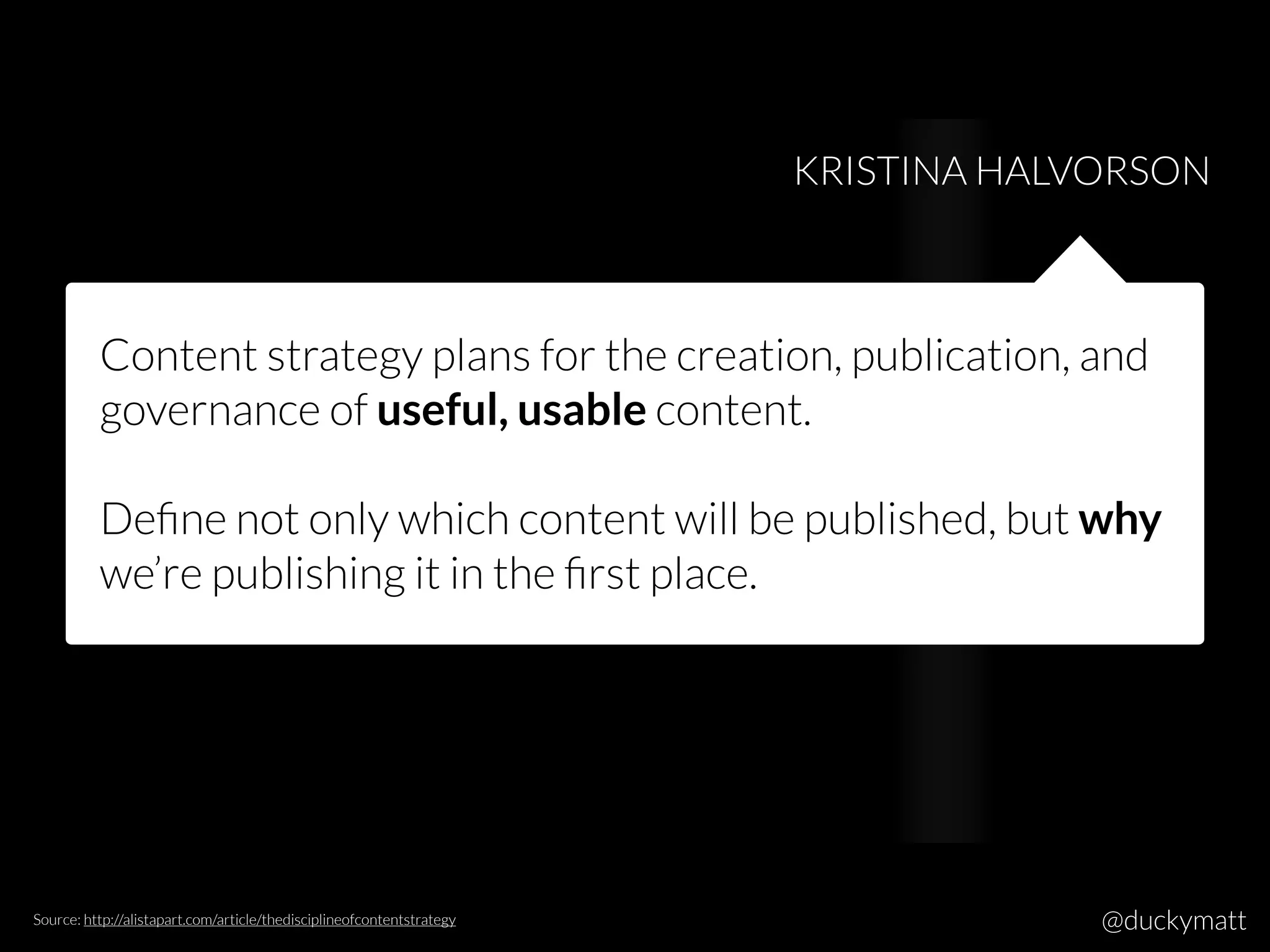 Content strategy plans for the creation, publication, and
governance of useful, usable content.
Deﬁne not only which content will be published, but why
we’re publishing it in the ﬁrst place.
KRISTINA HALVORSON
Source: http://alistapart.com/article/thedisciplineofcontentstrategy @duckymatt
 