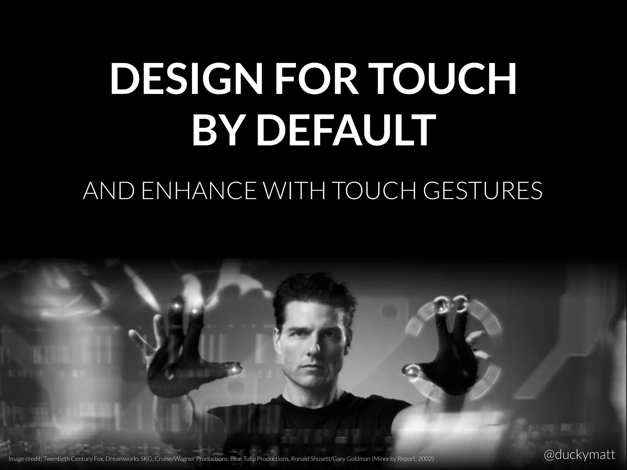 DESIGN FOR TOUCH
BY DEFAULT
AND ENHANCE WITH TOUCH GESTURES
Image credit: Twentieth Century Fox, Dreamworks SKG, Cruise/Wagner Productions, Blue Tulip Productions, Ronald Shusett/Gary Goldman (Minority Report, 2002) @duckymatt
 