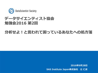 データサイエンティスト協会
勉強会2016 第2回
分析せよ！と言われて困っているあなたへの処方箋
2016年9月28日
SAS Institute Japan株式会社 辻 仁史
 