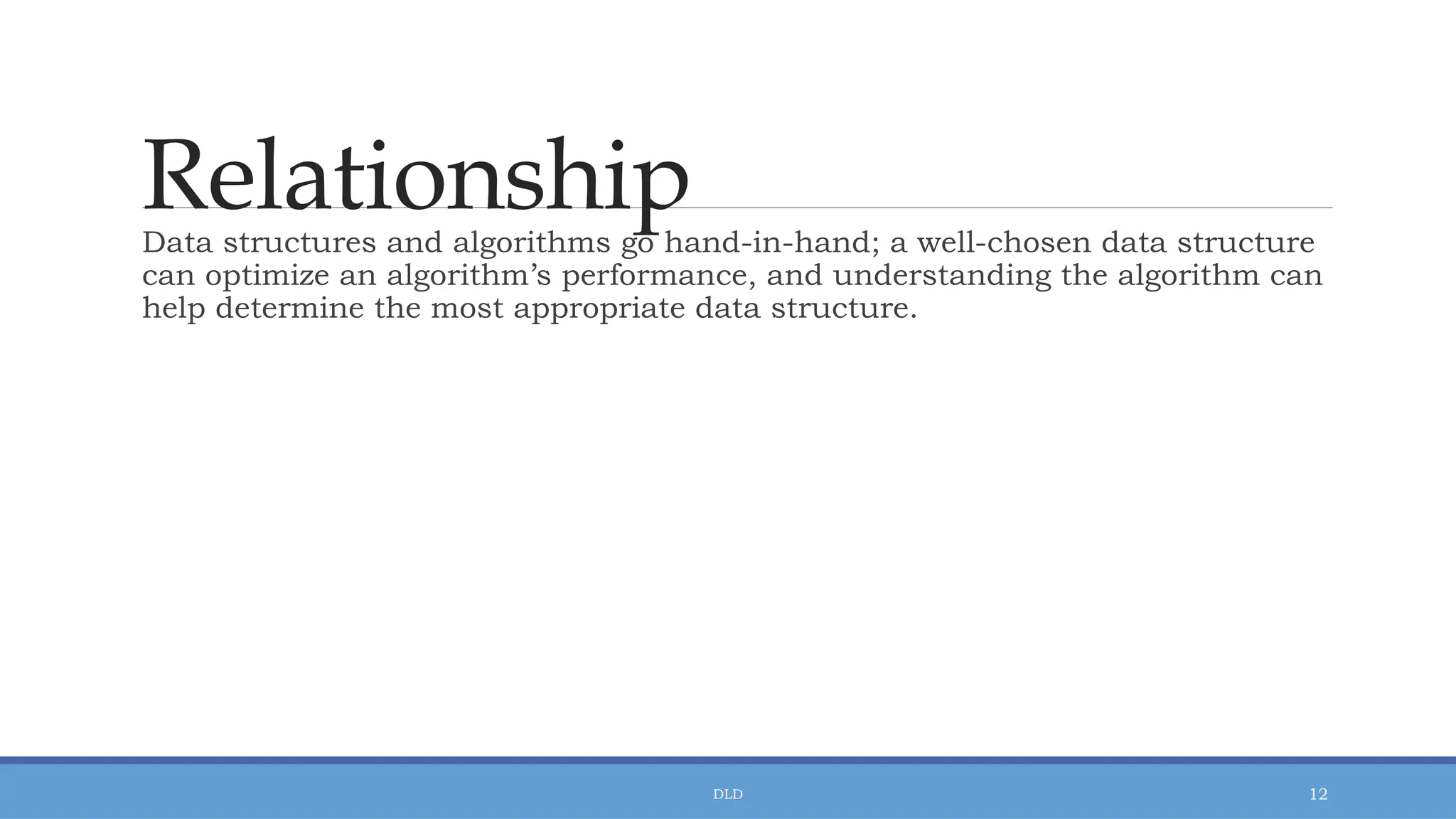 Relationship
DLD 12
Data structures and algorithms go hand-in-hand; a well-chosen data structure
can optimize an algorithm’s performance, and understanding the algorithm can
help determine the most appropriate data structure.
 