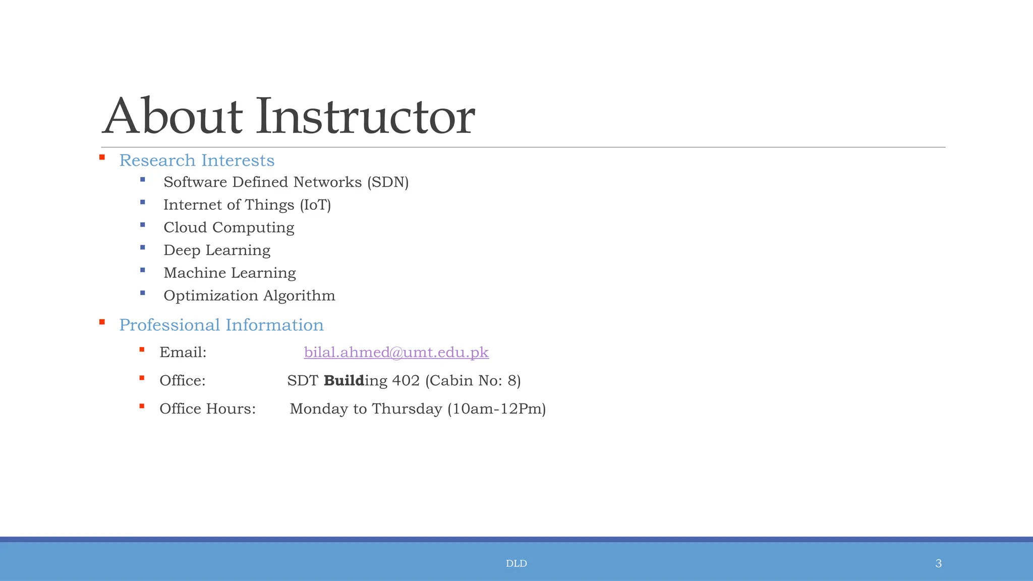 DLD 3
About Instructor
 Research Interests
 Software Defined Networks (SDN)
 Internet of Things (IoT)
 Cloud Computing
 Deep Learning
 Machine Learning
 Optimization Algorithm
 Professional Information
 Email: bilal.ahmed@umt.edu.pk
 Office: SDT Building 402 (Cabin No: 8)
 Office Hours: Monday to Thursday (10am-12Pm)
 