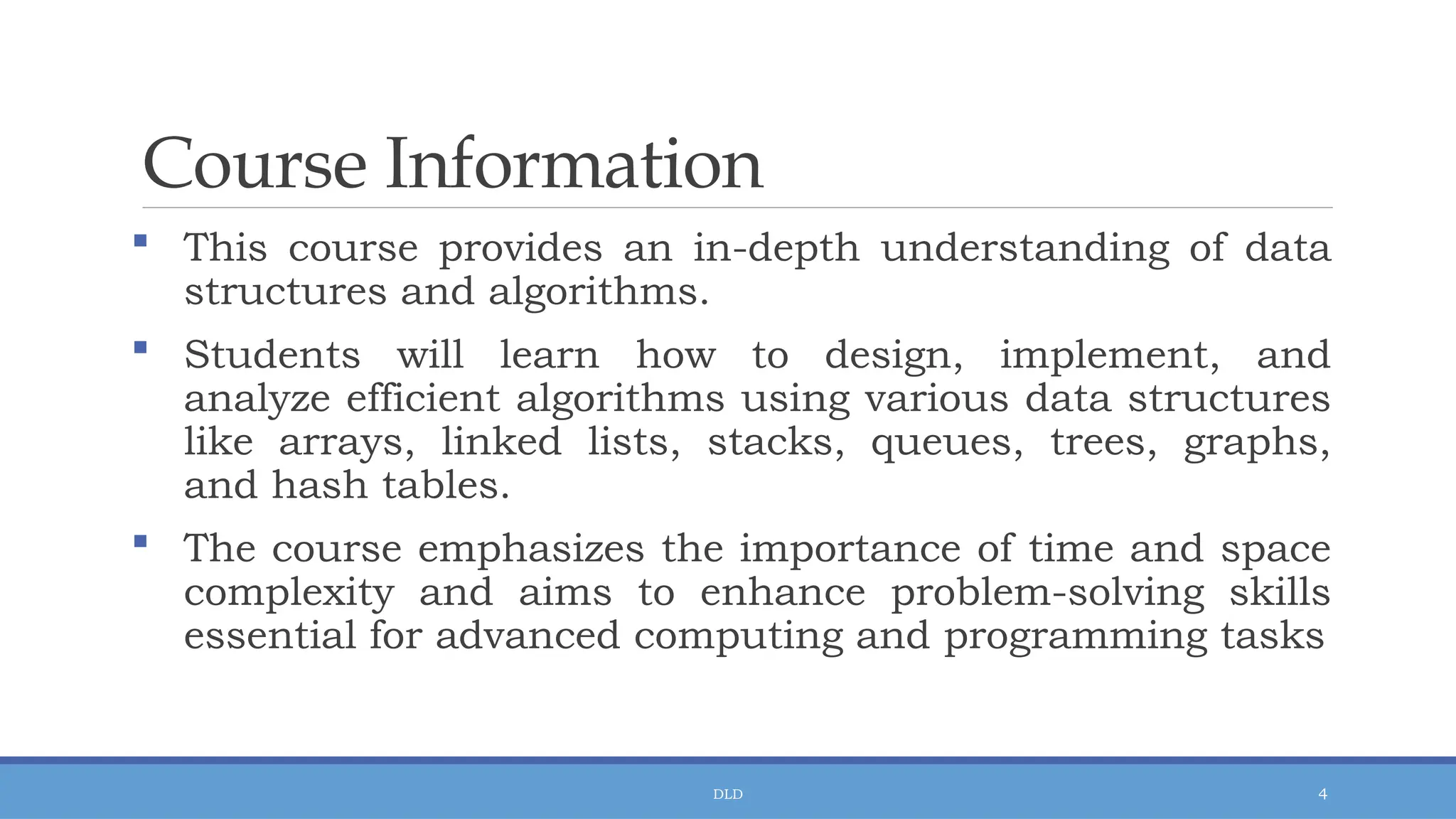 DLD 4
Course Information
 This course provides an in-depth understanding of data
structures and algorithms.
 Students will learn how to design, implement, and
analyze efficient algorithms using various data structures
like arrays, linked lists, stacks, queues, trees, graphs,
and hash tables.
 The course emphasizes the importance of time and space
complexity and aims to enhance problem-solving skills
essential for advanced computing and programming tasks
 