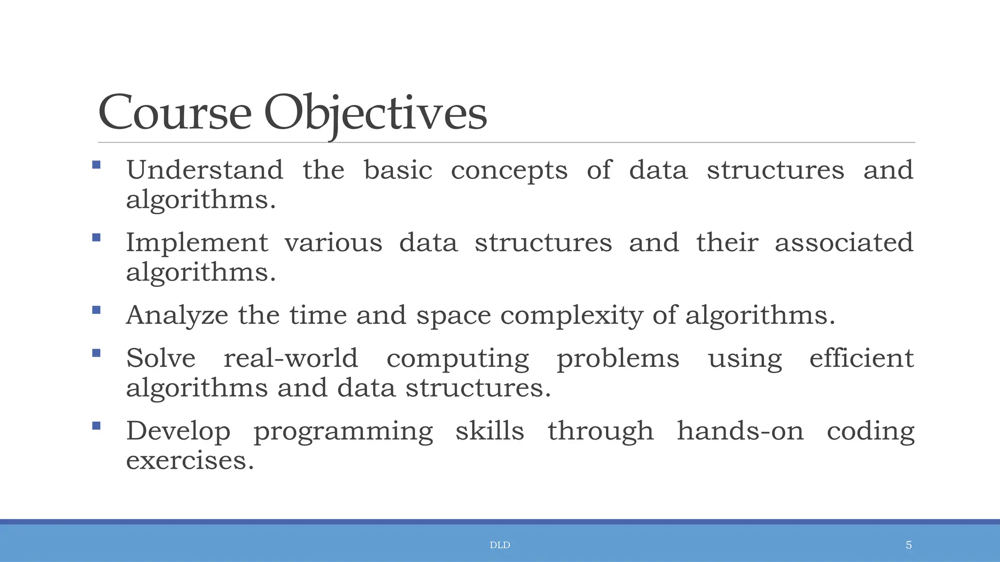 DLD 5
Course Objectives
 Understand the basic concepts of data structures and
algorithms.
 Implement various data structures and their associated
algorithms.
 Analyze the time and space complexity of algorithms.
 Solve real-world computing problems using efficient
algorithms and data structures.
 Develop programming skills through hands-on coding
exercises.
 