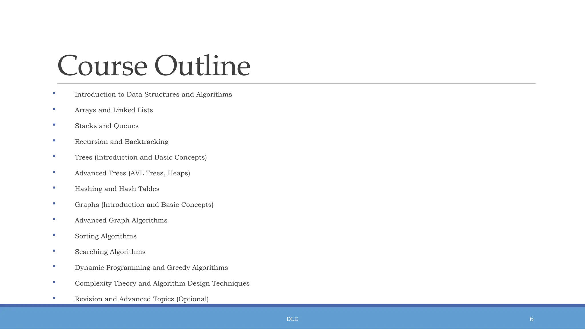 DLD 6
Course Outline
 Introduction to Data Structures and Algorithms
 Arrays and Linked Lists
 Stacks and Queues
 Recursion and Backtracking
 Trees (Introduction and Basic Concepts)
 Advanced Trees (AVL Trees, Heaps)
 Hashing and Hash Tables
 Graphs (Introduction and Basic Concepts)
 Advanced Graph Algorithms
 Sorting Algorithms
 Searching Algorithms
 Dynamic Programming and Greedy Algorithms
 Complexity Theory and Algorithm Design Techniques
 Revision and Advanced Topics (Optional)
 