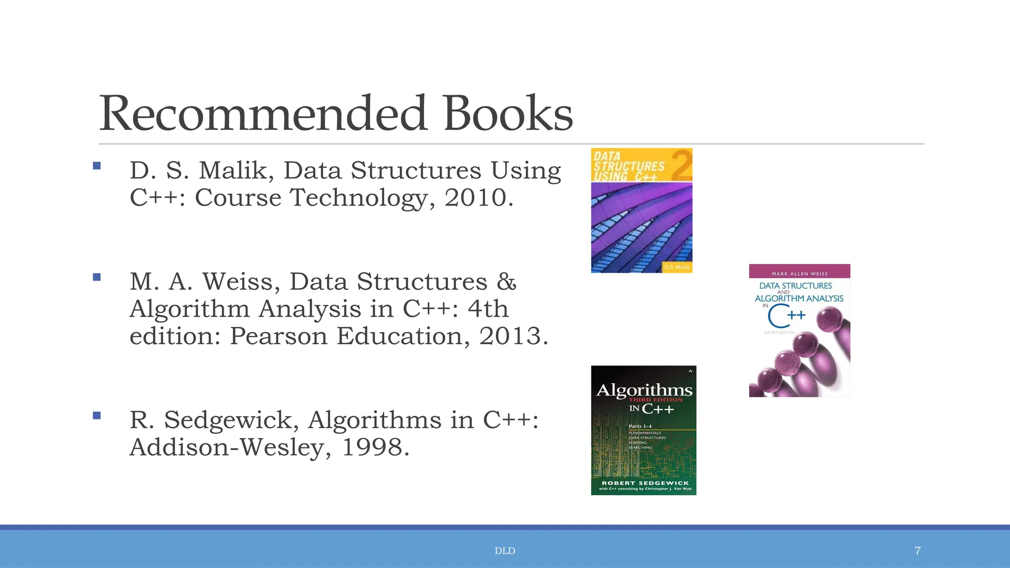 DLD 7
Recommended Books
 D. S. Malik, Data Structures Using
C++: Course Technology, 2010.
 M. A. Weiss, Data Structures &
Algorithm Analysis in C++: 4th
edition: Pearson Education, 2013.
 R. Sedgewick, Algorithms in C++:
Addison-Wesley, 1998.
 