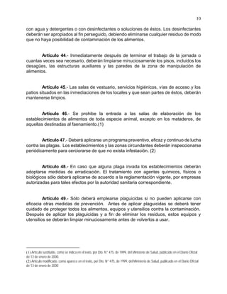 10
con agua y detergentes o con desinfectantes o soluciones de éstos. Los desinfectantes
deberán ser apropiados al fin perseguido, debiendo eliminarse cualquier residuo de modo
que no haya posibilidad de contaminación de los alimentos.
Artículo 44.- Inmediatamente después de terminar el trabajo de la jornada o
cuantas veces sea necesario, deberán limpiarse minuciosamente los pisos, incluidos los
desagües, las estructuras auxiliares y las paredes de la zona de manipulación de
alimentos.
Artículo 45.- Las salas de vestuario, servicios higiénicos, vías de acceso y los
patios situados en las inmediaciones de los locales y que sean partes de éstos, deberán
mantenerse limpios.
Artículo 46.- Se prohibe la entrada a las salas de elaboración de los
establecimientos de alimentos de toda especie animal, excepto en los mataderos, de
aquellas destinadas al faenamiento.(1)
Artículo 47.- Deberá aplicarse un programa preventivo, eficaz y continuo de lucha
contra las plagas. Los establecimientos y las zonas circundantes deberán inspeccionarse
periódicamente para cerciorarse de que no exista infestación. (2)
Artículo 48.- En caso que alguna plaga invada los establecimientos deberán
adoptarse medidas de erradicación. El tratamiento con agentes químicos, físicos o
biológicos sólo deberá aplicarse de acuerdo a la reglamentación vigente, por empresas
autorizadas para tales efectos por la autoridad sanitaria correspondiente.
Artículo 49.- Sólo deberá emplearse plaguicidas si no pueden aplicarse con
eficacia otras medidas de prevención. Antes de aplicar plaguicidas se deberá tener
cuidado de proteger todos los alimentos, equipos y utensilios contra la contaminación.
Después de aplicar los plaguicidas y a fin de eliminar los residuos, estos equipos y
utensilios se deberán limpiar minuciosamente antes de volverlos a usar.
(1) Artículo sustituido, como se indica en el texto, por Dto. N° 475, de 1999, del Ministerio de Salud, publicado en el Diario Oficial
de 13 de enero de 2000.
(2) Artículo modificado, como aparece en el texto, por Dto. N° 475, de 1999, del Ministerio de Salud, publicado en el Diario Oficial
de 13 de enero de 2000
 