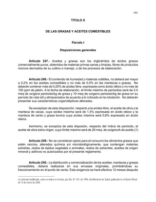 101
TITULO X
DE LAS GRASAS Y ACEITES COMESTIBLES
Párrafo I
Disposiciones generales
Artículo 247.- Aceites y grasas son los triglicéridos de ácidos grasos
comercialmente puros, obtenidos de materias primas sanas y limpias, libres de productos
nocivos derivados de su cultivo o manejo, o de los procesos de elaboración.
Artículo 248.- El contenido de humedad y materias volátiles, no deberá ser mayor
a 0,2% en los aceites comestibles y no más de 0,5% en las mantecas o grasas. No
deberán contener más de 0,25% de acidez libre, expresada como ácido oléico y no más de
100 ppm de jabón. A la fecha de elaboración, el límite máximo de peróxidos será de 2,5
meq de oxígeno peróxido/kg de grasa y 10 meq de oxígeno peróxido/kg de grasa en su
período de vida útil y almacenados de acuerdo a lo indicado en la rotulación. No deberán
presentar sus características organolépticas alteradas.
Se exceptúan de esta disposición, respecto a la acidez libre, el aceite de oliva y la
manteca de cacao, cuya acidez máxima será de 1,5% expresada en ácido oleico y la
manteca de cerdo y grasa bovina cuya acidez máxima será 0,8% expresado en ácido
oleico.
Asimismo, se exceptúa de esta disposión, respecto del índice de peróxido, el
aceite de oliva extra virgen, cuyo límite máximo será de 20 meq. de oxígeno/k de aceite.(1)
Artículo 249.- No se consideran aptos para el consumo los alimentos grasos que
estén rancios, alterados química y/o microbiológicamente, que contengan materias
extrañas, restos de tejidos vegetales o animales, restos de solventes, aceites de origen
mineral y aditivos no autorizados por el presente reglamento.
Artículo 250.- La distribución y comercialización de los aceites, mantecas y grasas
comestibles, deberá realizarse en sus envases originales, prohibiéndose su
fraccionamiento en el punto de venta. Esta exigencia se hará efectiva 12 meses después
(1) Artículo modificado, como se indica en el texto, por Dto. N° 475, de 1999, del Ministerio de Salud, publicado en el Diario Oficial
de 13 de enero de 2000
 