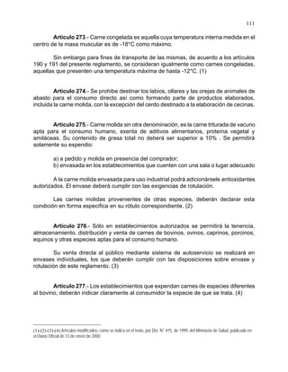 111
Artículo 273.- Carne congelada es aquella cuya temperatura interna medida en el
centro de la masa muscular es de -18°C como máximo.
Sin embargo para fines de transporte de las mismas, de acuerdo a los artículos
190 y 191 del presente reglamento, se consideran igualmente como carnes congeladas,
aquellas que presenten una temperatura máxima de hasta -12°C. (1)
Artículo 274.- Se prohibe destinar los labios, ollares y las orejas de animales de
abasto para el consumo directo así como formando parte de productos elaborados,
incluida la carne molida, con la excepción del cerdo destinado a la elaboración de cecinas.
Artículo 275.- Carne molida sin otra denominación, es la carne triturada de vacuno
apta para el consumo humano, exenta de aditivos alimentarios, proteína vegetal y
amiláceas. Su contenido de grasa total no deberá ser superior a 10% . Se permitirá
solamente su expendio:
a) a pedido y molida en presencia del comprador;
b) envasada en los establecimientos que cuenten con una sala o lugar adecuado
A la carne molida envasada para uso industrial podrá adicionársele antioxidantes
autorizados. El envase deberá cumplir con las exigencias de rotulación.
Las carnes molidas provenientes de otras especies, deberán declarar esta
condición en forma especifica en su rótulo correspondiente. (2)
Artículo 276.- Sólo en establecimientos autorizados se permitirá la tenencia,
almacenamiento, distribución y venta de carnes de bovinos, ovinos, caprinos, porcinos,
equinos y otras especies aptas para el consumo humano.
Su venta directa al público mediante sistema de autoservicio se realizará en
envases individuales, los que deberán cumplir con las disposiciones sobre envase y
rotulación de este reglamento. (3)
Artículo 277.- Los establecimientos que expendan carnes de especies diferentes
al bovino, deberán indicar claramente al consumidor la especie de que se trata. (4)
(1)-(2)-(3)-(4) Artículos modificados, como se indica en el texto, por Dto. N° 475, de 1999, del Ministerio de Salud, publicado en
el Diario Oficial de 13 de enero de 2000
 