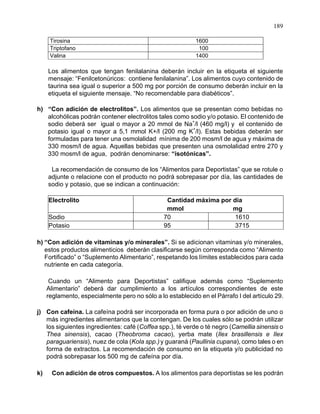 189
Tirosina 1600
Triptofano 100
Valina 1400
Los alimentos que tengan fenilalanina deberán incluir en la etiqueta el siguiente
mensaje: “Fenilcetonúricos: contiene fenilalanina”. Los alimentos cuyo contenido de
taurina sea igual o superior a 500 mg por porción de consumo deberán incluir en la
etiqueta el siguiente mensaje. “No recomendable para diabéticos”.
h) “Con adición de electrolitos”. Los alimentos que se presentan como bebidas no
alcohólicas podrán contener electrolitos tales como sodio y/o potasio. El contenido de
sodio deberá ser igual o mayor a 20 mmol de Na
+
/l (460 mg/l) y el contenido de
potasio igual o mayor a 5,1 mmol K+/l (200 mg K
+
/l). Estas bebidas deberán ser
formuladas para tener una osmolalidad mínima de 200 mosm/l de agua y máxima de
330 mosm/l de agua. Aquellas bebidas que presenten una osmolalidad entre 270 y
330 mosm/l de agua, podrán denominarse: “isotónicas”.
La recomendación de consumo de los “Alimentos para Deportistas” que se rotule o
adjunte o relacione con el producto no podrá sobrepasar por día, las cantidades de
sodio y potasio, que se indican a continuación:
ElElectrolito Cantidad máxima por día
mmol mg
S Sodio 70 1610
P Potasio 95 3715
h) “Con adición de vitaminas y/o minerales”. Si se adicionan vitaminas y/o minerales,
estos productos alimenticios deberán clasificarse según corresponda como “Alimento
Fortificado” o “Suplemento Alimentario”, respetando los límites establecidos para cada
nutriente en cada categoría.
Cuando un “Alimento para Deportistas” califique además como “Suplemento
Alimentario” deberá dar cumplimiento a los artículos correspondientes de este
reglamento, especialmente pero no sólo a lo establecido en el Párrafo I del artículo 29.
j) Con cafeína. La cafeína podrá ser incorporada en forma pura o por adición de uno o
más ingredientes alimentarios que la contengan. De los cuales sólo se podrán utilizar
los siguientes ingredientes: café (Coffea spp.), té verde o té negro (Camellia sinensis o
Thea sinensis), cacao (Theobroma cacao), yerba mate (Ilex brasillensis e Ilex
paraguariensis), nuez de cola (Kola spp.)y guaraná (Paullinia cupana), como tales o en
forma de extractos. La recomendación de consumo en la etiqueta y/o publicidad no
podrá sobrepasar los 500 mg de cafeína por día.
k) Con adición de otros compuestos. A los alimentos para deportistas se les podrán
 