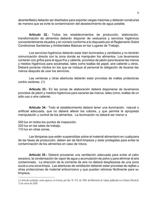 8
alcantarillado) deberán ser diseñados para soportar cargas máximas y deberán construirse
de manera que se evite la contaminación del abastecimiento de agua potable.
Artículo 32.- Todos los establecimientos de producción, elaboración,
transformación de alimentos deberán disponer de vestuarios y servicios higiénicos
convenientemente situados y en número conforme a lo dispuesto por el Reglamento Sobre
Condiciones Sanitarias y Ambientales Básicas en los Lugares de Trabajo.
Los servicios higiénicos deberán estar bien iluminados y ventilados y no tendrán
comunicación directa con la zona donde se manipulen los alimentos. Los lavamanos
contarán con grifos para el agua fría y caliente, provistos de jabón para lavarse las manos
y medios higiénicos para secárselas, tales como toallas de papel, aire caliente u otros.
Deberá ponerse rótulos en los que se indique al personal la obligación de lavarse las
manos después de usar los servicios.
Las ventanas y otras aberturas deberán estar provistas de mallas protectoras
contra vectores. (1)
Artículo 33.- En las zonas de elaboración deberá disponerse de lavamanos
provistos de jabón y medios higiénicos para secarse las manos, tales como, toallas de un
sólo uso o aire caliente.
Artículo 34.- Todo el establecimiento deberá tener una iluminación natural o
artificial adecuada, que no deberá alterar los colores, y que permita la apropiada
manipulación y control de los alimentos. La iluminación no deberá ser menor a
540 lux en todos los puntos de inspección,
220 lux en las salas de trabajo,
110 lux en otras zonas.
Las lámparas que estén suspendidas sobre el material alimentario en cualquiera
de las fases de producción, deben ser de fácil limpieza y estar protegidas para evitar la
contaminación de los alimentos en caso de rotura.
Artículo 35.- Deberá proveerse una ventilación adecuada para evitar el calor
excesivo, la condensación de vapor de agua y acumulación de polvo y para eliminar el aire
contaminado. La dirección de la corriente de aire no deberá desplazarse de una zona
sucia a una zona limpia. Las aberturas de ventilación deberán estar provistas de rejillas u
otras protecciones de material anticorrosivo y que puedan retirarse fácilmente para su
limpieza.
(1) Artículo sustituido, como aparece en el texto, por Dto. N° 475, de 1999, del Ministerio de Salud, publicado en el Diario Oficial de
13 de enero de 2000
 