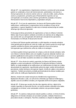 Artículo 34º.- Las exportaciones e importaciones de bienes y servicios del sector privado
podrán ser canalizadas a través del sistema bancario, autorizándose a los bancos a
efectuar operaciones de comercio exterior como ser: cartas de crédito, avales y fianzas,
avances y aceptaciones, préstamos para el financiamiento respectivo con sus
corresponsales en el exterior y otros sistemas generalmente aceptados en la banca
internacional en favor de los importadores y exportadores del país.

Artículo 35º.- En el caso de exportaciones, los bancos del Sistema podrán efectuar
notificaciones, confirmaciones y negociaciones de los acreditivos en favor de los
exportadores, a quienes liquidarán su valor neto en moneda nacional al tipo de cambio
oficial que rija el día de la operación.

El descargo de divisas provenientes de exportaciones se hará en el Banco Central de
Bolivia, bajo el nuevo régimen cambiario con destino a la cobertura de las obligaciones
que asuman ante sus corresponsales del exterior por concepto de las operaciones
mencionadas en el Artículo 34 del presente Decreto.

Los Bancos del Sistema quedan autorizados a recibir depósitos en moneda extranjera
como garantía para la apertura de cartas de crédito, que estarán exentos de encaje legal
y podrán constituir los mismos como garantía colateral en favor de los bancos
corresponsales que confirmen las cartas de crédito en el extranjero.

Los Bancos podrán efectuar operaciones de compra y venta de moneda extranjera, tanto
con el Banco Central de Bolivia como con el público en general, debiendo mantener una
posición equilibrada de activo-pasivo en moneda extranjera al cierre de sus operaciones
diarias. En caso de haber excedente este deberá ser vendido al Banco Central.

Artículo 37º.- A los efectos de control y supervisión, los Bancos del Sistema estarán
obligados a enviar mensualmente a la División de Fiscalización del Banco Central de
Bolivia, un estado detallado de las notificaciones y/o confirmaciones de todos los créditos
documentarios de exportación, especificando numero de origen, nombre del beneficiario,
procedencia, nombre del banco corresponsal, importe, término de validez y mercadería a
exportarse. También presentarán un detalle pormenorizado de las divisas vendidas para
cubrir cartas de crédito para importaciones de bienes.

Además, enviarán otro estado mensual con el detalle de las negociaciones y
liquidaciones llevadas a cabo, así como de las enmiendas que hubiesen tenido lugar y
aquellos casos de acreditivos vencidos y no negociados dentro de los plazos estipulados.

Artículo 38º.- El atraso que exceda a los diez días siguientes del mes, objeto de los
estados requeridos en el presente Decreto, así como la omisión o falsedad en los dados
consignados en el mismo, serán sancionados conforme a las previsiones legales
pertinentes.

Artículo 39º.- Se autoriza a toda persona natural o jurídica a contraer, en forma irrestricta,
obligaciones en moneda extranjera con acreedores privados, entidades financieras o
proveedores locales o extranjeros. Para fines estadísticos se dispone la obligatoriedad de
 