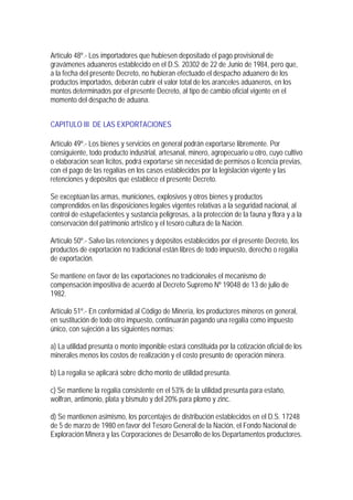 Artículo 48º.- Los importadores que hubiesen depositado el pago provisional de
gravámenes aduaneros establecido en el D.S. 20302 de 22 de Junio de 1984, pero que,
a la fecha del presente Decreto, no hubieran efectuado el despacho aduanero de los
productos importados, deberán cubrir el valor total de los aranceles aduaneros, en los
montos determinados por el presente Decreto, al tipo de cambio oficial vigente en el
momento del despacho de aduana.


CAPITULO III DE LAS EXPORTACIONES

Artículo 49º.- Los bienes y servicios en general podrán exportarse libremente. Por
consiguiente, todo producto industrial, artesanal, minero, agropecuario u otro, cuyo cultivo
o elaboración sean lícitos, podrá exportarse sin necesidad de permisos o licencia previas,
con el pago de las regalías en los casos establecidos por la legislación vigente y las
retenciones y depósitos que establece el presente Decreto.

Se exceptúan las armas, municiones, explosivos y otros bienes y productos
comprendidos en las disposiciones legales vigentes relativas a la seguridad nacional, al
control de estupefacientes y sustancia peligrosas, a la protección de la fauna y flora y a la
conservación del patrimonio artístico y el tesoro cultura de la Nación.

Artículo 50º.- Salvo las retenciones y depósitos establecidos por el presente Decreto, los
productos de exportación no tradicional están libres de todo impuesto, derecho o regalía
de exportación.

Se mantiene en favor de las exportaciones no tradicionales el mecanismo de
compensación impositiva de acuerdo al Decreto Supremo Nº 19048 de 13 de julio de
1982.

Artículo 51º.- En conformidad al Código de Minería, los productores mineros en general,
en sustitución de todo otro impuesto, continuarán pagando una regalía como impuesto
único, con sujeción a las siguientes normas:

a) La utilidad presunta o monto imponible estará constituida por la cotización oficial de los
minerales menos los costos de realización y el costo presunto de operación minera.

b) La regalía se aplicará sobre dicho monto de utilidad presunta.

c) Se mantiene la regalía consistente en el 53% de la utilidad presunta para estaño,
wolfran, antimonio, plata y bismuto y del 20% para plomo y zinc.

d) Se mantienen asimismo, los porcentajes de distribución establecidos en el D.S. 17248
de 5 de marzo de 1980 en favor del Tesoro General de la Nación, el Fondo Nacional de
Exploración Minera y las Corporaciones de Desarrollo de los Departamentos productores.
 
