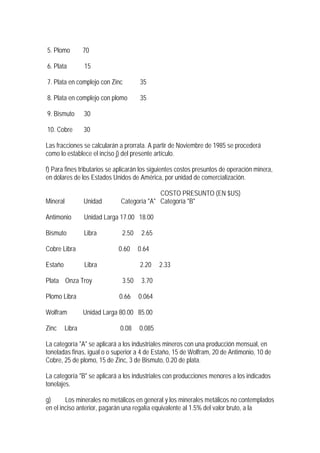 5. Plomo         70

6. Plata         15

7. Plata en complejo con Zinc        35

8. Plata en complejo con plomo       35

9. Bismuto       30

10. Cobre        30

Las fracciones se calcularán a prorrata. A partir de Noviembre de 1985 se procederá
como lo establece el inciso j) del presente artículo.

f) Para fines tributarios se aplicarán los siguientes costos presuntos de operación minera,
en dólares de los Estados Unidos de América, por unidad de comercialización.

                                            COSTO PRESUNTO (EN $US)
Mineral          Unidad       Categoría "A" Categoría "B"

Antimonio        Unidad Larga 17.00 18.00

Bismuto          Libra        2.50    2.65

Cobre Libra                  0.60    0.64

Estaño           Libra               2.20    2.33

Plata Onza Troy               3.50    3.70

Plomo Libra                  0.66    0.064

Wolfram          Unidad Larga 80.00 85.00

Zinc     Libra               0.08    0.085

La categoría "A" se aplicará a los industriales mineros con una producción mensual, en
toneladas finas, igual o o superior a 4 de Estaño, 15 de Wolfram, 20 de Antimonio, 10 de
Cobre, 25 de plomo, 15 de Zinc, 3 de Bismuto, 0.20 de plata.

La categoría "B" se aplicará a los industriales con producciones menores a los indicados
tonelajes.

g)      Los minerales no metálicos en general y los minerales metálicos no contemplados
en el inciso anterior, pagarán una regalía equivalente al 1.5% del valor bruto, a la
 