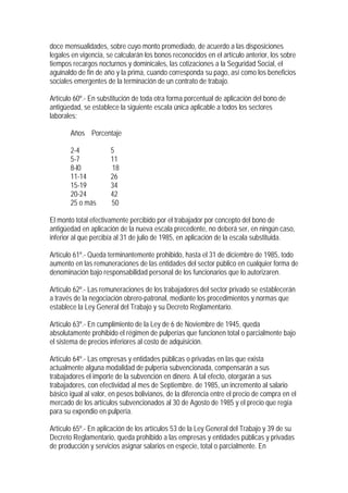 doce mensualidades, sobre cuyo monto promediado, de acuerdo a las disposiciones
legales en vigencia, se calcularán los bonos reconocidos en el artículo anterior, los sobre
tiempos recargos nocturnos y dominicales, las cotizaciones a la Seguridad Social, el
aguinaldo de fin de año y la prima, cuando corresponda su pago, así como los beneficios
sociales emergentes de la terminación de un contrato de trabajo.

Artículo 60º.- En substitución de toda otra forma porcentual de aplicación del bono de
antigüedad, se establece la siguiente escala única aplicable a todos los sectores
laborales:

       Años Porcentaje

       2-4            5
       5-7            11
       8-l0           18
       11-14          26
       15-19          34
       20-24          42
       25 o más       50

El monto total efectivamente percibido por el trabajador por concepto del bono de
antigüedad en aplicación de la nueva escala precedente, no deberá ser, en ningún caso,
inferior al que percibía al 31 de julio de 1985, en aplicación de la escala substituida.

Artículo 61º.- Queda terminantemente prohibido, hasta el 31 de diciembre de 1985, todo
aumento en las remuneraciones de las entidades del sector público en cualquier forma de
denominación bajo responsabilidad personal de los funcionarios que lo autorizaren.

Artículo 62º.- Las remuneraciones de los trabajadores del sector privado se establecerán
a través de la negociación obrero-patronal, mediante los procedimientos y normas que
establece la Ley General del Trabajo y su Decreto Reglamentario.

Artículo 63º.- En cumplimiento de la Ley de 6 de Noviembre de 1945, queda
absolutamente prohibido el régimen de pulperías que funcionen total o parcialmente bajo
el sistema de precios inferiores al costo de adquisición.

Artículo 64º.- Las empresas y entidades públicas o privadas en las que exista
actualmente alguna modalidad de pulpería subvencionada, compensarán a sus
trabajadores el importe de la subvención en dinero. A tal efecto, otorgarán a sus
trabajadores, con efectividad al mes de Septiembre. de 1985, un incremento al salario
básico igual al valor, en pesos bolivianos, de la diferencia entre el precio de compra en el
mercado de los artículos subvencionados al 30 de Agosto de 1985 y el precio que regía
para su expendio en pulpería.

Artículo 65º.- En aplicación de los artículos 53 de la Ley General del Trabajo y 39 de su
Decreto Reglamentario, queda prohibido a las empresas y entidades públicas y privadas
de producción y servicios asignar salarios en especie, total o parcialmente. En
 